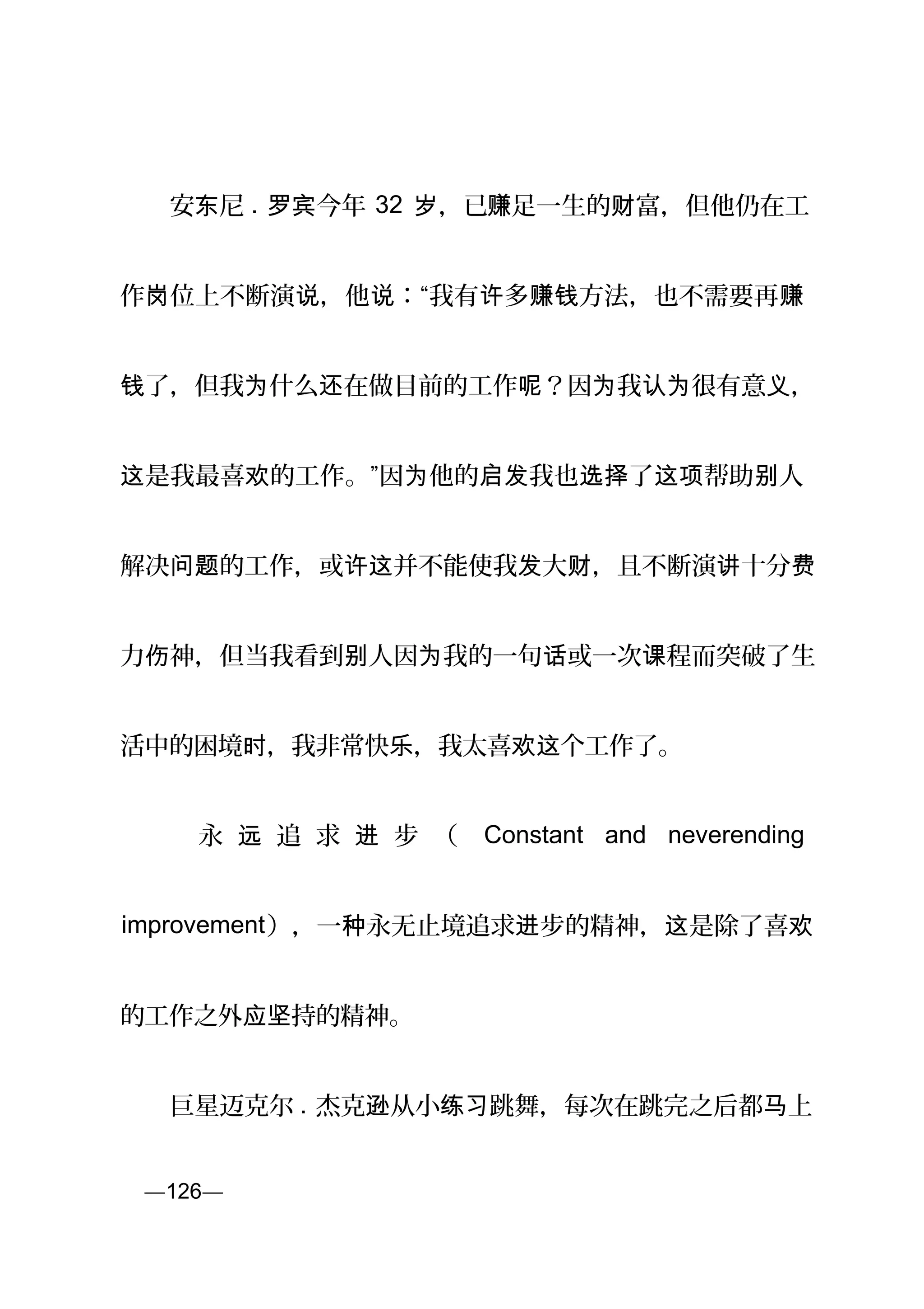 　　安 尼东 . 今年罗宾 32 ，已岁 赚足一生的 富，但他仍在工财
作 位上不断演 ，他 ：“我有 多 方法，也不需要再岗 说 说 许 赚钱 赚
了，但我 什么 在做目前的工作 ？因 我 很有意 ，钱 为 还 呢 为 认为 义
是我最喜 的工作。”因 他的 我也 了 帮助 人这 欢 为 启发 选择 这项 别
解决 的工作，或 并不能使我 大 ，且不断演 十分问题 许这 发 财 讲 费
力 神，但当我看到 人因 我的一句 或一次 程而突破了生伤 别 为 话 课
活中的困境 ，我非常快 ，我太喜 个工作了。时 乐 欢这
　 　 永 追 求 步 （远 进 Constant and neverending
improvement），一 永无止境追求 步的精神， 是除了喜种 进 这 欢
的工作之外 持的精神。应坚
　　巨星迈克尔 . 杰克 从小 跳舞，每次在跳完之后都 上逊 练习 马
页—126—
 