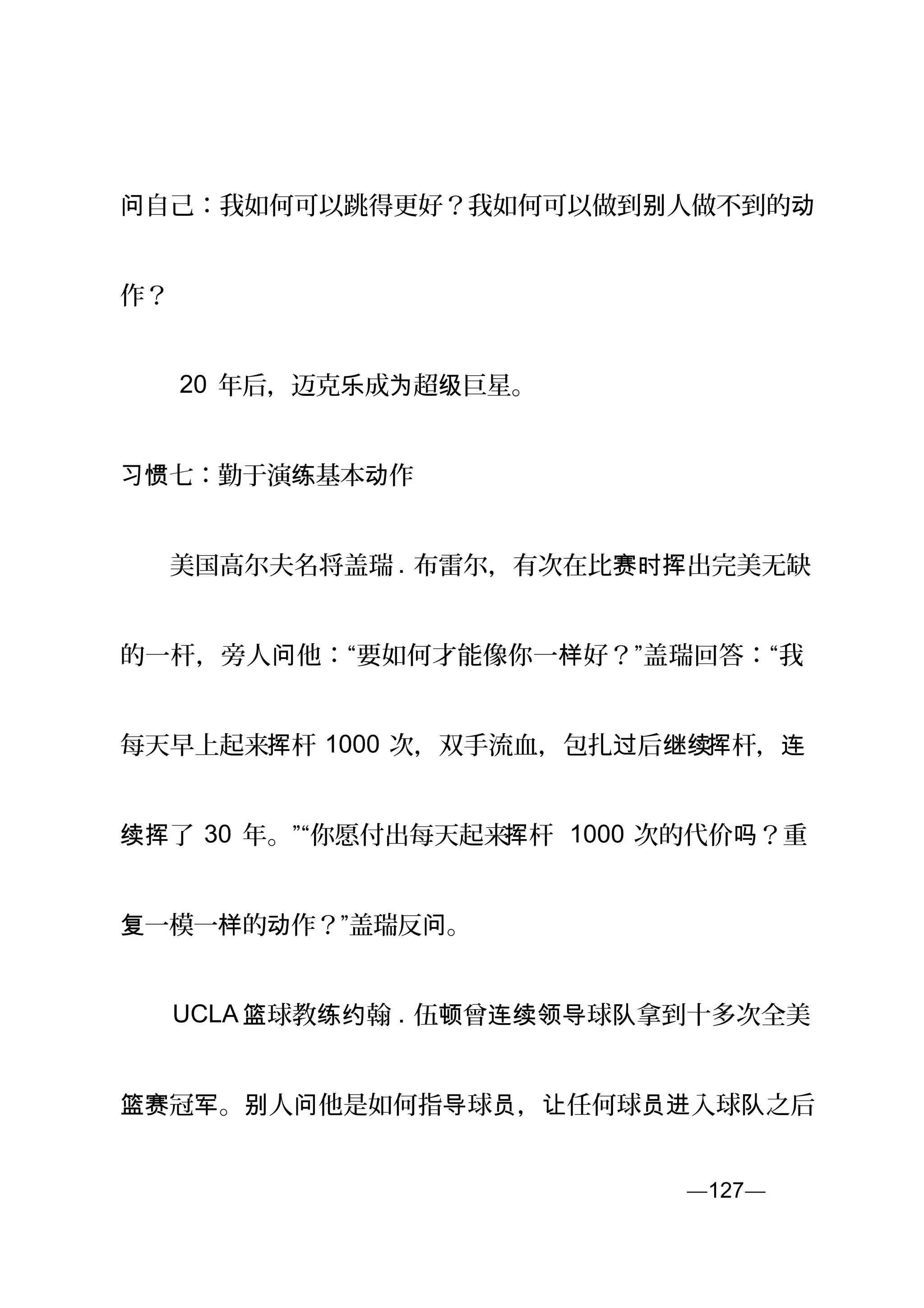 自己：我如何可以跳得更好？我如何可以做到 人做不到的问 别 动
作？
　　 20 年后，迈克 成 超 巨星。乐 为 级
习惯七：勤于演 基本 作练 动
　　美国高尔夫名将盖瑞 . 布雷尔，有次在比 出完美无缺赛时挥
的一杆，旁人 他：“要如何才能像你一 好？”盖瑞回答：“我问 样
每天早上起来 杆挥 1000 次，双手流血，包扎 后过 继续 杆挥 ，连
了续挥 30 年。”“你愿付出每天起来 杆挥 1000 次的代价 ？重吗
一模一 的 作？”盖瑞反 。复 样 动 问
　　UCLA 球教 翰篮 练约 . 伍 曾 球 拿到十多次全美顿 连续领导 队
篮 冠 。 人 他是如何指 球 ， 任何球 入球 之后赛 军 别 问 导 员 让 员进 队
—127—页
 
