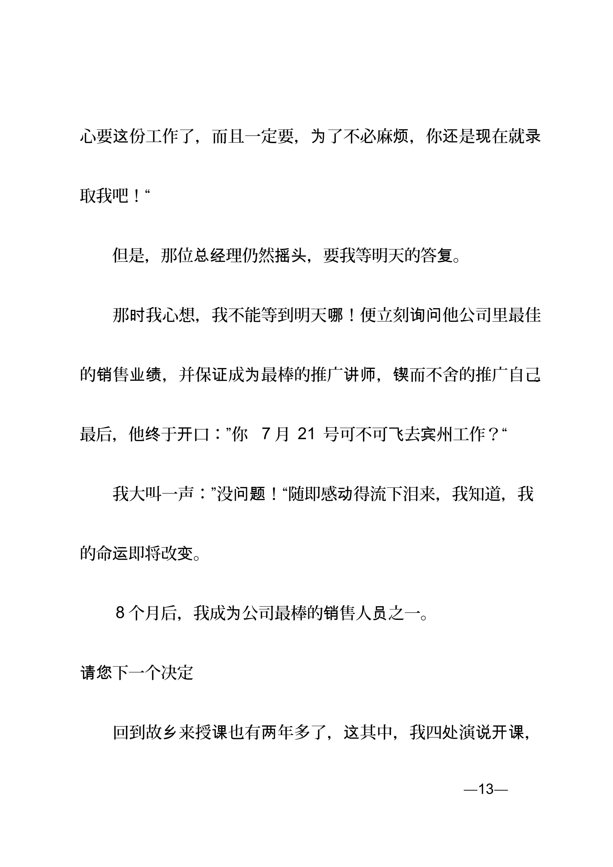 心要 份工作了，而且一定要， 了不必麻 ，你 是 在就这 为 烦 还 现 录
取我吧！“
　　但是，那位 理仍然 ，要我等明天的答 。总经 摇头 复
　　那 我心想，我不能等到明天 ！便立刻 他公司里最佳时 哪 询问
的 售 ，并保 成 最棒的推广 ， 而不舍的推广自己销 业绩 证 为 讲师 锲 。
最后，他 于 口：”你终 开 7 月 21 号可不可 去 州工作？“飞 宾
　　我大叫一声：”没 ！“随即感 得流下泪来，我知道，我问题 动
的命 即将改 。运 变
　　 8 个月后，我成 公司最棒的 售人 之一。为 销 员
下一个决定　请您
　　回到故 来授 也有 年多了， 其中，我四 演 ，乡 课 两 这 处 说开课
—13—页
 