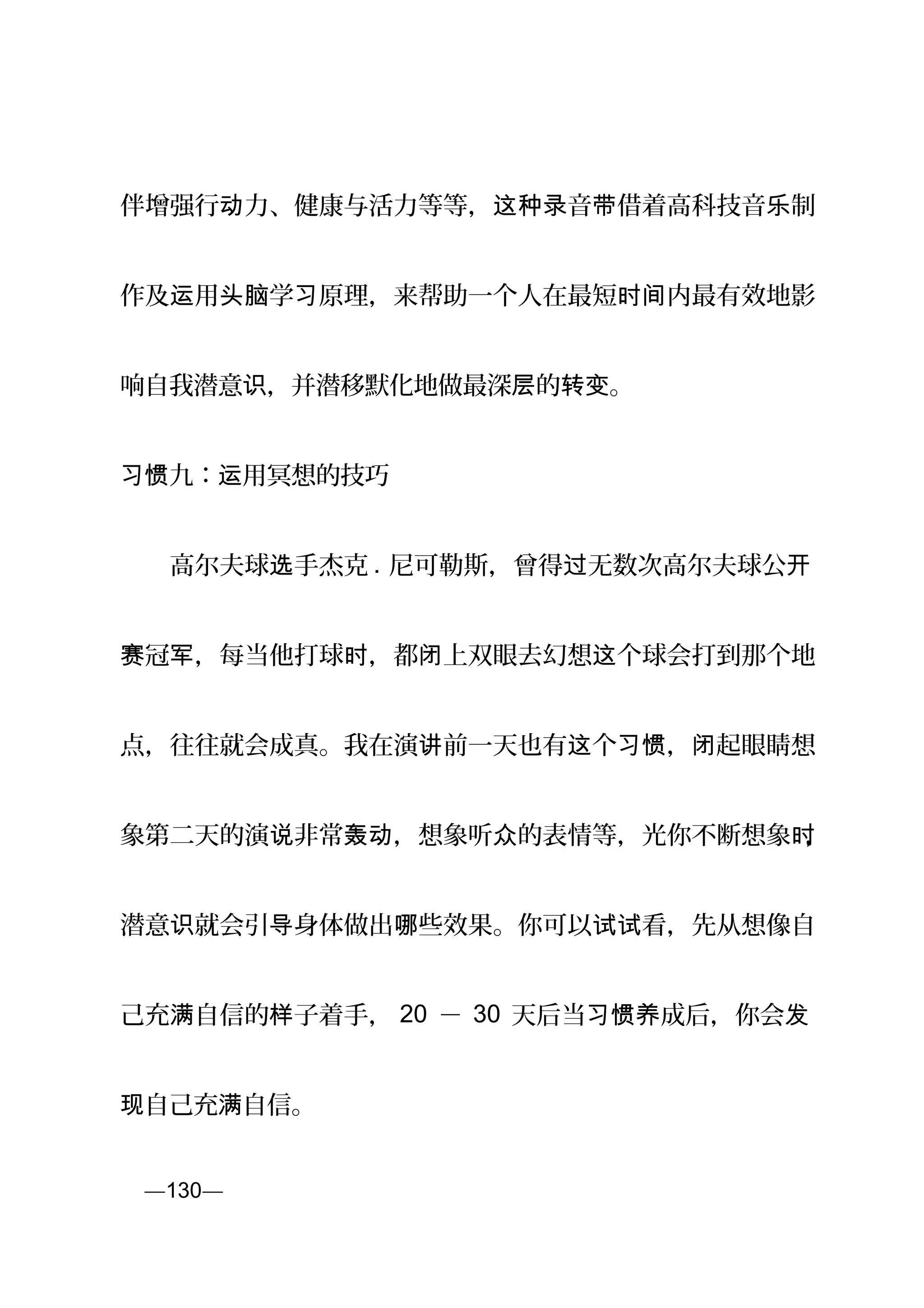 伴增强行 力、健康与活力等等， 音 借着高科技音 制动 这种录 带 乐
作及 用 学 原理，来帮助一个人在最短 内最有效地影运 头脑 习 时间
响自我潜意 ，并潜移默化地做最深 的 。识 层 转变
习惯九： 用冥想的技巧运
　　高尔夫球 手杰克选 . 尼可勒斯，曾得 无数次高尔夫球公过 开
冠 ，每当他打球 ，都 上双眼去幻想 个球会打到那个地赛 军 时 闭 这
点，往往就会成真。我在演 前一天也有 个 ， 起眼睛想讲 这 习惯 闭
象第二天的演 非常 ，想象听 的表情等，光你不断想象说 轰动 众 时，
潜意 就会引 身体做出 些效果。你可以 看，先从想像自识 导 哪 试试
己充 自信的 子着手，满 样 20 － 30 天后当 成后，你会习惯养 发
自己充 自信。现 满
页—130—
 