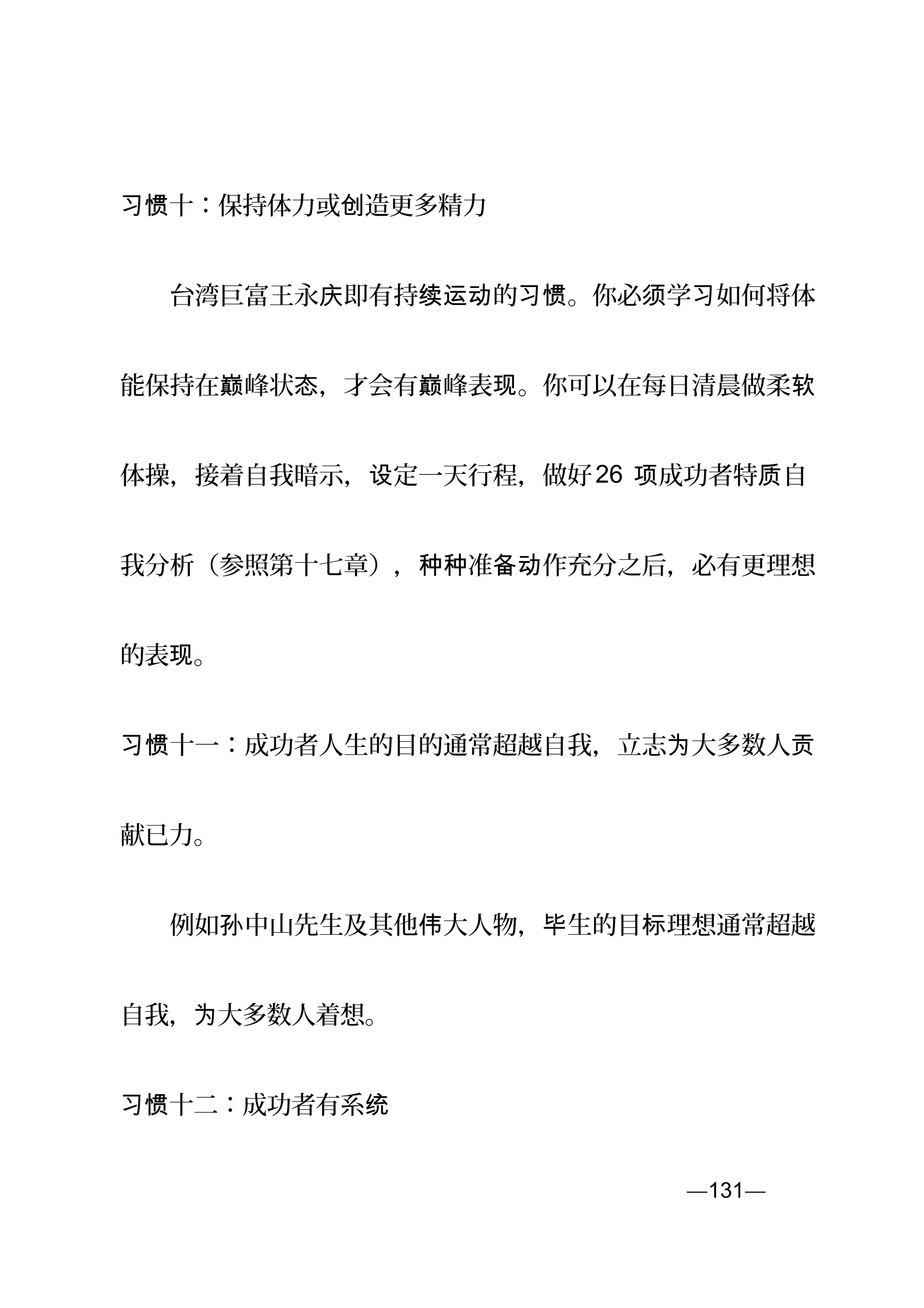 习惯十：保持体力或 造更多精力创
　　台湾巨富王永 即有持 的 。你必 学 如何将体庆 续运动 习惯 须 习
能保持在 峰状 ，才会有 峰表 。你可以在每日清晨做柔巅 态 巅 现 软
体操，接着自我暗示， 定一天行程，做好设 26 成功者特 自项 质
我分析（参照第十七章）， 准 作充分之后，必有更理想种种 备动
的表 。现
十一：成功者人生的目的通常超越自我，立志 大多数人习惯 为 贡
献已力。
　　例如 中山先生及其他 大人物， 生的目 理想通常超越孙 伟 毕 标
自我， 大多数人着想。为
十二：成功者有系习惯 统
—131—页
 