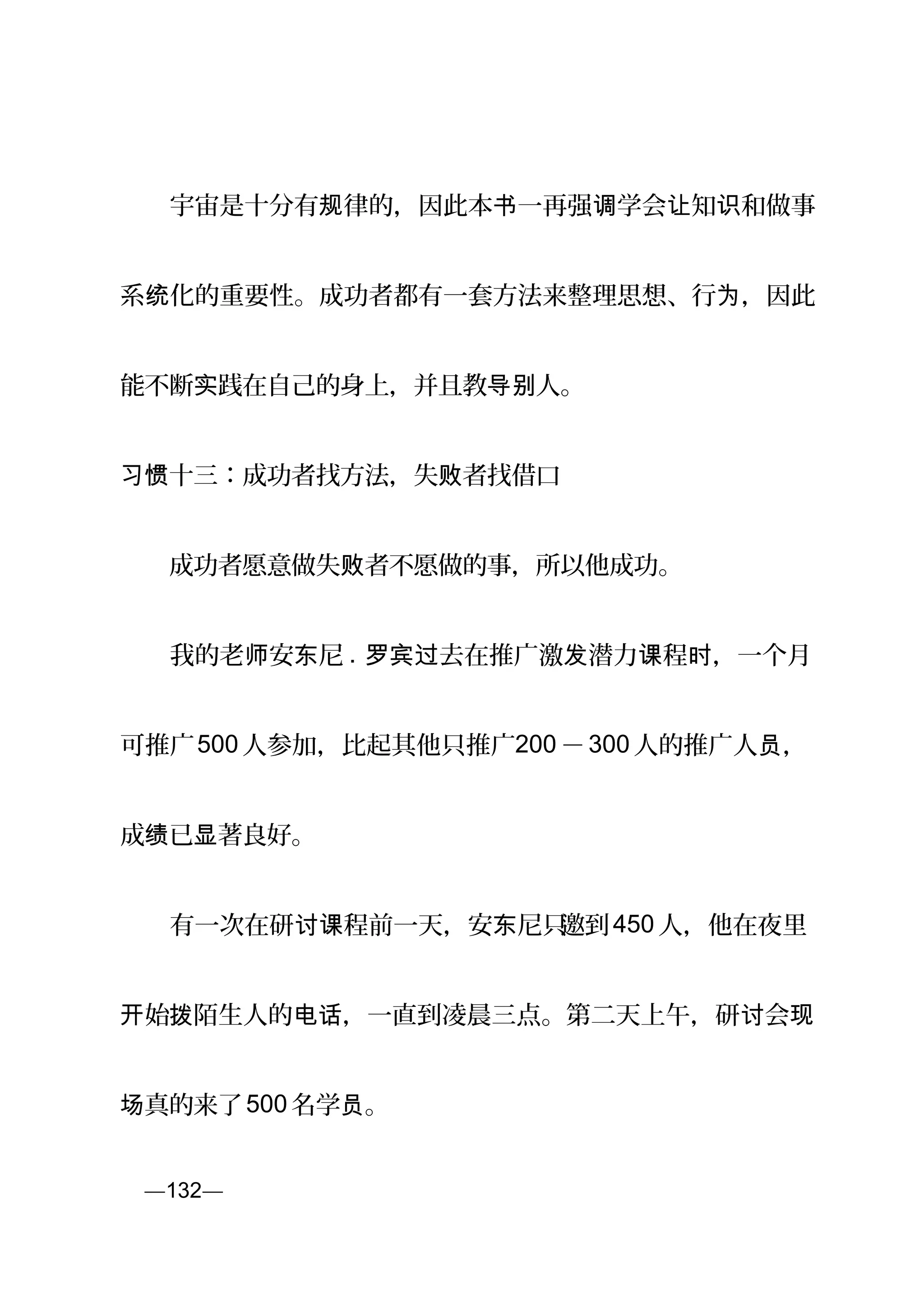 　　宇宙是十分有 律的，因此本 一再强 学会 知 和做事规 书 调 让 识
系 化的重要性。成功者都有一套方法来整理思想、行 ，因此统 为
能不断 践在自己的身上，并且教 人。实 导别
十三：成功者找方法，失 者找借口习惯 败
　　成功者愿意做失 者不愿做的事，所以他成功。败
　　我的老 安 尼师 东 . 去在推广激 潜力 程 ，一个月罗宾过 发 课 时
可推广500 人参加，比起其他只推广200 －300 人的推广人 ，员
成 已 著良好。绩 显
　　有一次在研 程前一天，安 尼只讨课 东 邀到450 人，他在夜里
始开 拨陌生人的 ，一直到凌晨三点。第二天上午，研 会电话 讨 现
真的来了场 500 名学 。员
页—132—
 