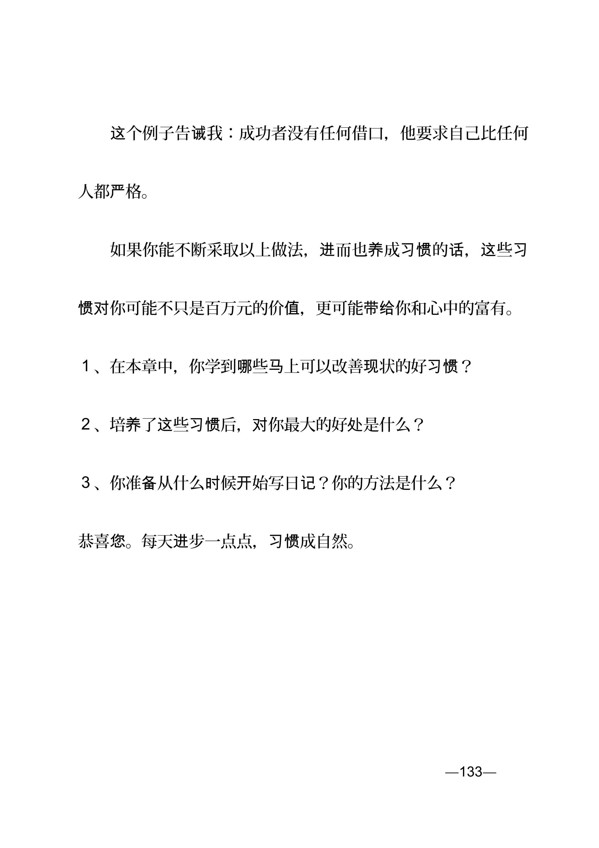 　　 个例子告 我：成功者没有任何借口，他要求自己比任何这 诫
人都 格。严
　　如果你能不断采取以上做法， 而也 成 的 ， 些进 养 习惯 话 这 习
你可能不只是百万元的价 ，更可能 你和心中的富有。惯对 值 带给
1 、在本章中，你学到 些 上可以改善 状的好 ？哪 马 现 习惯
2 、培 了 些 后， 你最大的好 是什么？养 这 习惯 对 处
3 、你准 从什么 候 始写日 ？你的方法是什么？备 时 开 记
恭喜 。每天 步一点点， 成自然。您 进 习惯
—133—页
 