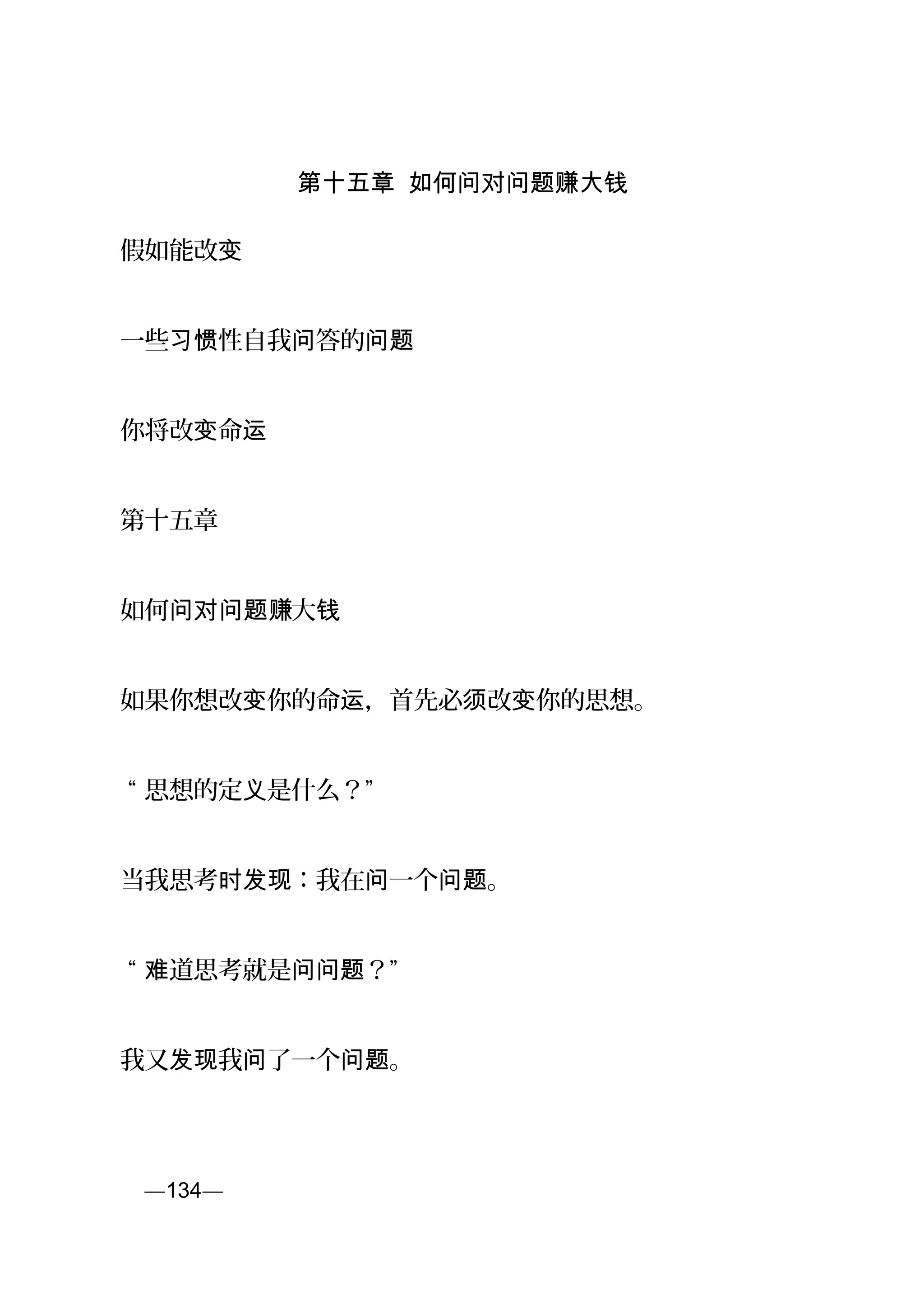 第十五章 如何问对问题赚大钱
假如能改变
一些 性自我 答的习惯 问 问题
你将改 命变 运
第十五章
如何 大问对问题赚 钱
如果你想改 你的命 ，首先必 改 你的思想。变 运 须 变
“ 思想的定 是什么？”义
当我思考 ：我在 一个 。时发现 问 问题
“ 道思考就是 ？”难 问问题
我又 我 了一个 。发现 问 问题
页—134—
 