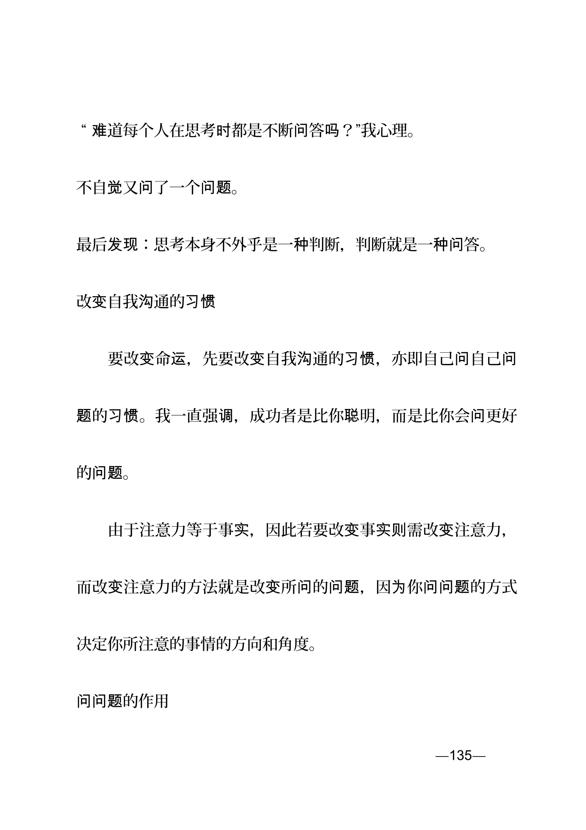 “ 道每个人在思考 都是不断 答 ？”我心理。难 时 问 吗
不自 又 了一个 。觉 问 问题
最后 ：思考本身不外乎是一 判断，判断就是一 答。发现 种 种问
改 自我 通的变 沟 习惯
　　要改 命 ，先要改 自我 通的 ，亦即自己 自己变 运 变 沟 习惯 问 问
的 。我一直强 ，成功者是比你 明，而是比你会 更好题 习惯 调 聪 问
的 。问题
　　由于注意力等于事 ，因此若要改 事 需改 注意力，实 变 实则 变
而改 注意力的方法就是改 所 的 ，因 你 的方式变 变 问 问题 为 问问题
决定你所注意的事情的方向和角度。
的作用问问题
—135—页
 