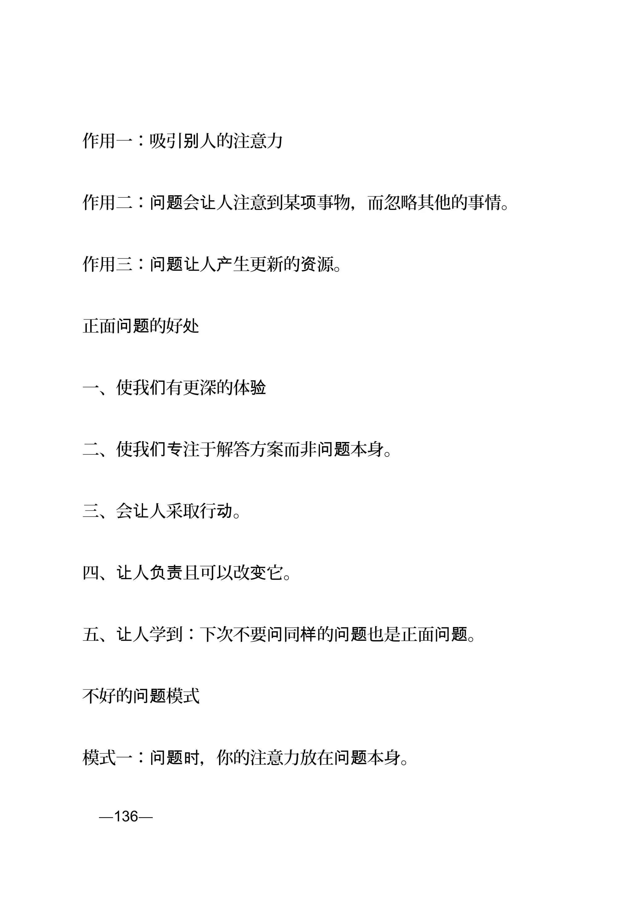 作用一：吸引 人的注意力别
作用二： 会 人注意到某 事物，而忽略其他的事情。问题 让 项
作用三： 人 生更新的 源。问题让 产 资
正面 的好问题 处
一、使我 有更深的体们 验
二、使我 注于解答方案而非 本身。们专 问题
三、会 人采取行 。让 动
四、 人 且可以改 它。让 负责 变
五、 人学到：下次不要 同 的 也是正面 。让 问 样 问题 问题
不好的 模式问题
模式一： ，你的注意力放在 本身。问题时 问题
页—136—
 
