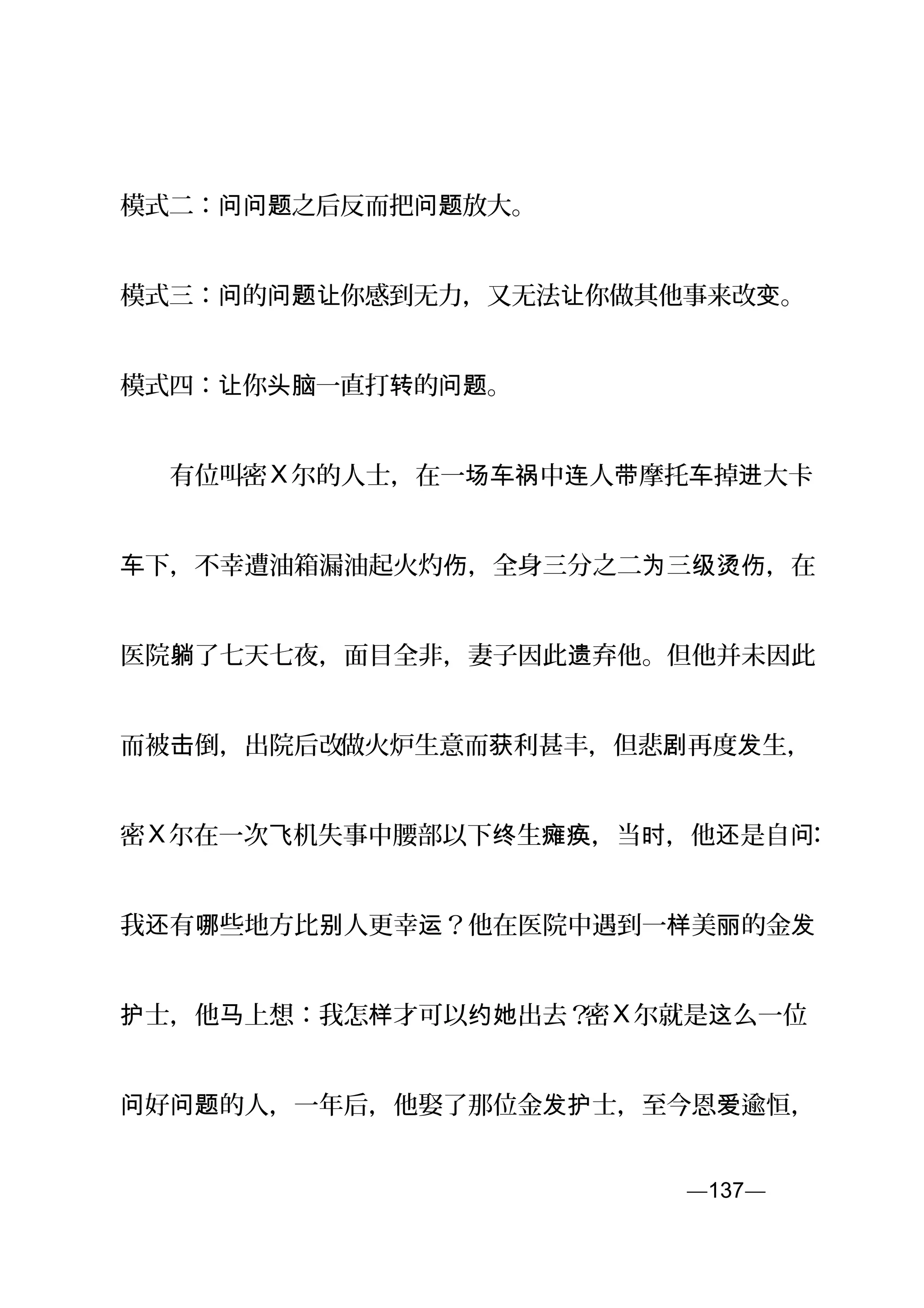 模式二： 之后反而把 放大。问问题 问题
模式三： 的 你感到无力，又无法 你做其他事来改 。问 问题让 让 变
模式四： 你 一直打 的 。让 头脑 转 问题
　　有位叫密X 尔的人士，在一 中 人 摩托 掉 大卡场车祸 连 带 车 进
下，不幸遭油箱漏油起火灼 ，全身三分之二 三 ，在车 伤 为 级烫伤
医院 了七天七夜，面目全非，妻子因此 弃他。但他并未因此躺 遗
而被 倒，出院后改击 做火炉生意而 利甚丰，但悲 再度 生，获 剧 发
密X 尔在一次 机失事中腰部以下 生 ，当 ，他 是自飞 终 瘫痪 时 还 问：
我 有 些地方比 人更幸 ？他在医院中遇到一 美 的金还 哪 别 运 样 丽 发
士，他 上想：我怎 才可以 出去？护 马 样 约她 密X 尔就是 么一位这
好 的人，一年后，他娶了那位金 士，至今恩 逾恒，问 问题 发护 爱
—137—页
 