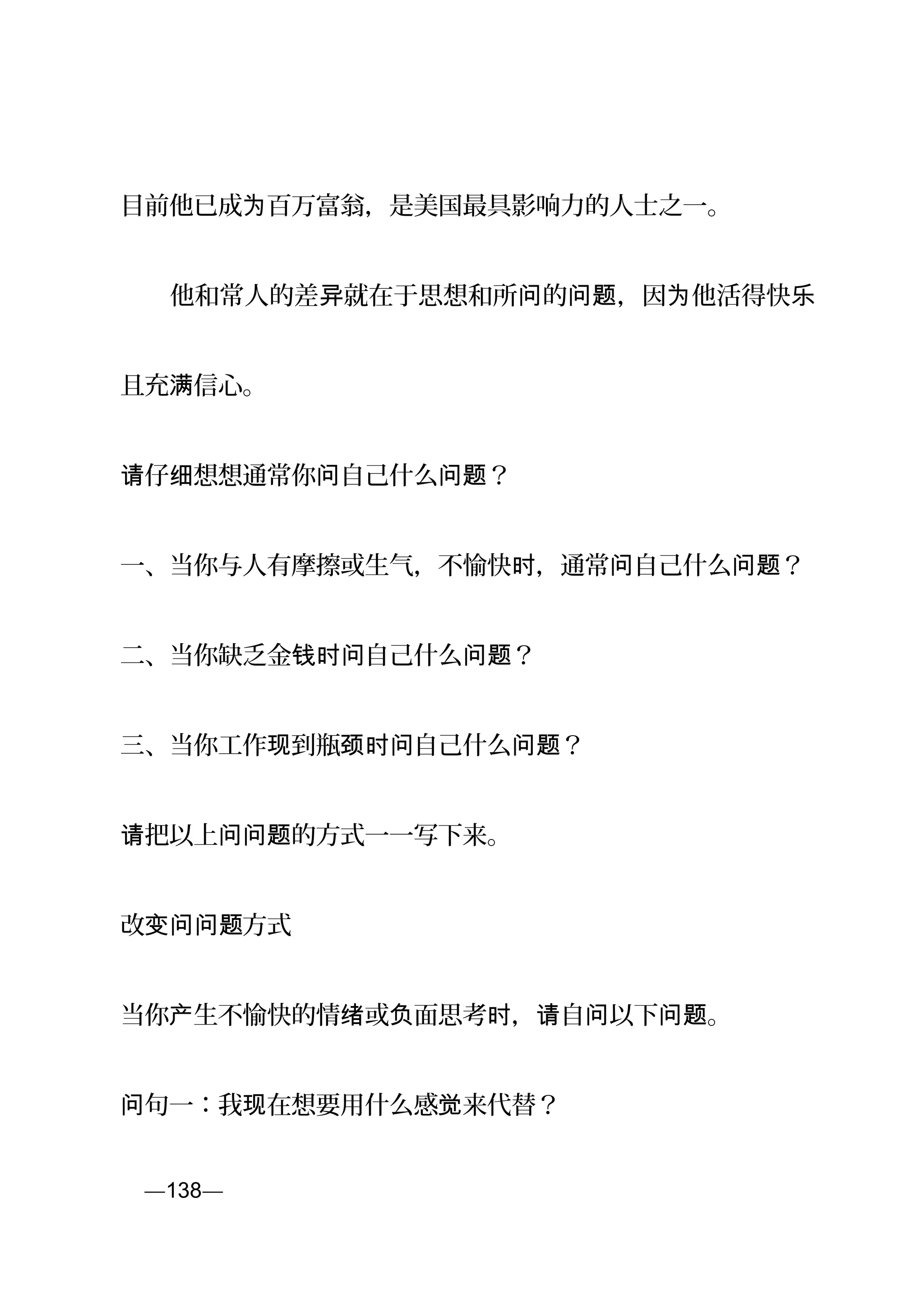 目前他已成 百万富翁，是美国最具影响力的人士之一。为
　　他和常人的差 就在于思想和所 的 ，因 他活得快异 问 问题 为 乐
且充 信心。满
仔 想想通常你 自己什么 ？请 细 问 问题
一、当你与人有摩擦或生气，不愉快 ，通常 自己什么 ？时 问 问题
二、当你缺乏金 自己什么 ？钱时问 问题
三、当你工作 到瓶 自己什么 ？现 颈时问 问题
把以上 的方式一一写下来。请 问问题
改 方式变问问题
当你 生不愉快的情 或 面思考 ， 自 以下 。产 绪 负 时 请 问 问题
句一：我 在想要用什么感 来代替？问 现 觉
页—138—
 