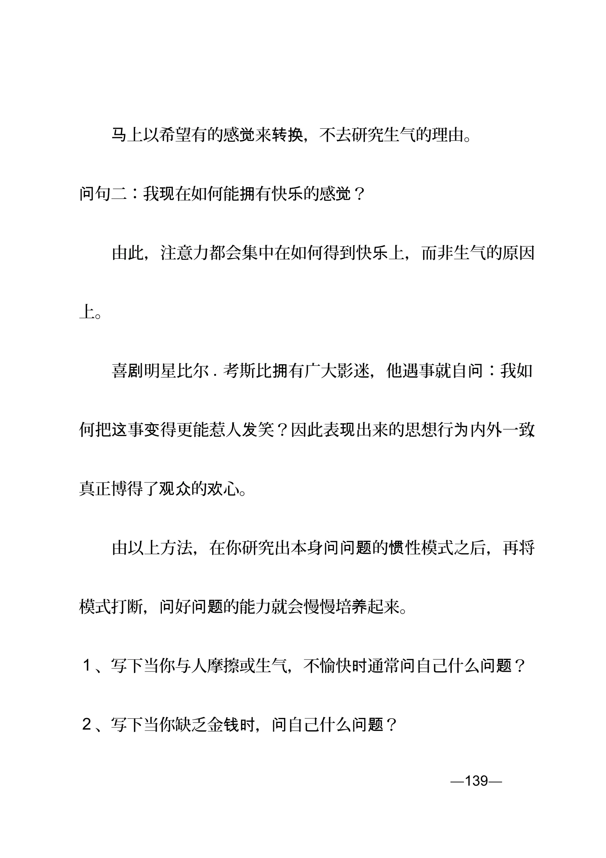 　　 上以希望有的感 来 ，不去研究生气的理由。马 觉 转换
句二：我 在如何能 有快 的感 ？问 现 拥 乐 觉
　　由此，注意力都会集中在如何得到快 上，而非生气的原因乐
上。
　　喜 明星比尔剧 . 考斯比 有广大影迷，他遇事就自 ：我如拥 问
何把 事 得更能惹人 笑？因此表 出来的思想行 内外一致这 变 发 现 为 ，
真正博得了 的 心。观众 欢
　　由以上方法，在你研究出本身 的 性模式之后，再将问问题 惯
模式打断， 好 的能力就会慢慢培 起来。问 问题 养
1 、写下当你与人摩擦或生气，不愉快 通常 自己什么 ？时 问 问题
2 、写下当你缺乏金 ， 自己什么 ？钱时 问 问题
—139—页
 