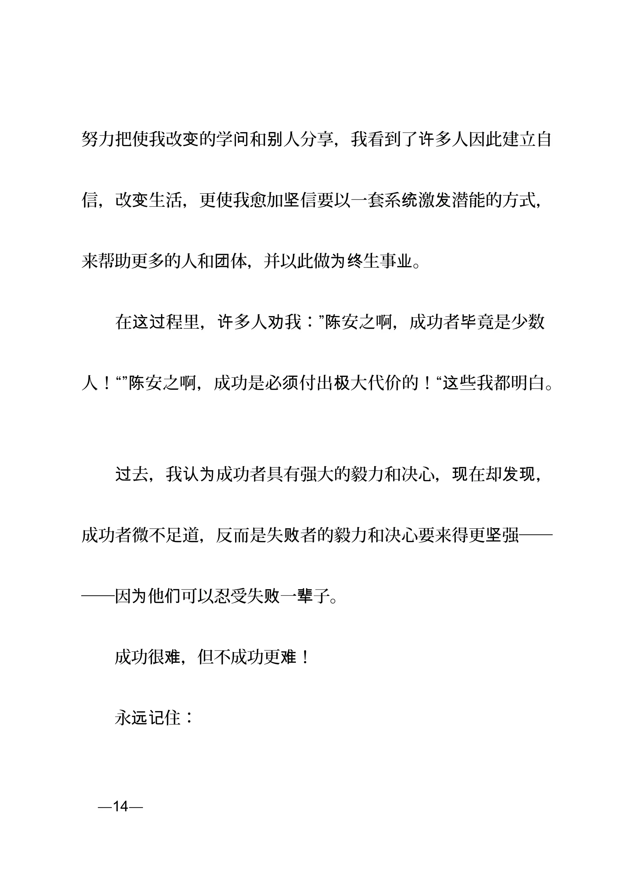 努力把使我改 的学 和 人分享，我看到了 多人因此建立自变 问 别 许
信，改 生活，更使我愈加 信要以一套系 激 潜能的方式，变 坚 统 发
来帮助更多的人和 体，并以此做 生事 。团 为终 业
　　在 程里， 多人 我：” 安之啊，成功者 竟是少数这过 许 劝 陈 毕
人！“” 安之啊，成功是必 付出 大代价的！“ 些我都明白陈 须 极 这 。
　　 去，我 成功者具有强大的毅力和决心， 在却 ，过 认为 现 发现
成功者微不足道，反而是失 者的毅力和决心要来得更 强──败 坚
──因 他 可以忍受失 一 子。为 们 败 辈
　　成功很 ，但不成功更 ！难 难
　　永 住：远记
页—14—
 