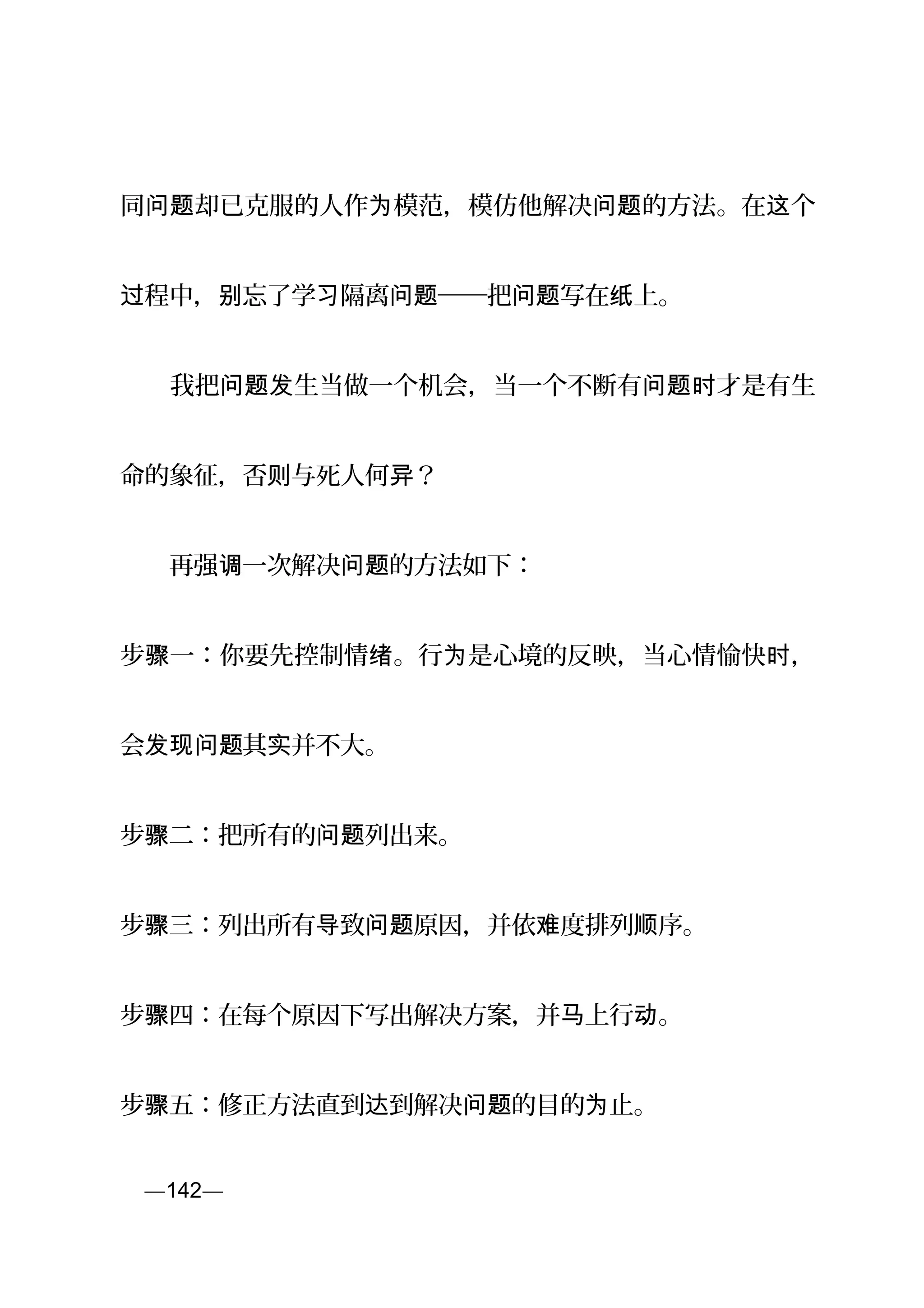 同 却已克服的人作 模范，模仿他解决 的方法。在 个问题 为 问题 这
程中， 忘了学 隔离 ──把 写在 上。过 别 习 问题 问题 纸
　　我把 生当做一个机会，当一个不断有 才是有生问题发 问题时
命的象征，否 与死人何 ？则 异
　　再强 一次解决 的方法如下：调 问题
步 一：你要先控制情 。行 是心境的反映，当心情愉快 ，骤 绪 为 时
会 其 并不大。发现问题 实
步 二：把所有的 列出来。骤 问题
步 三：列出所有 致 原因，并依 度排列 序。骤 导 问题 难 顺
步 四：在每个原因下写出解决方案，并 上行 。骤 马 动
步 五：修正方法直到 到解决 的目的 止。骤 达 问题 为
页—142—
 