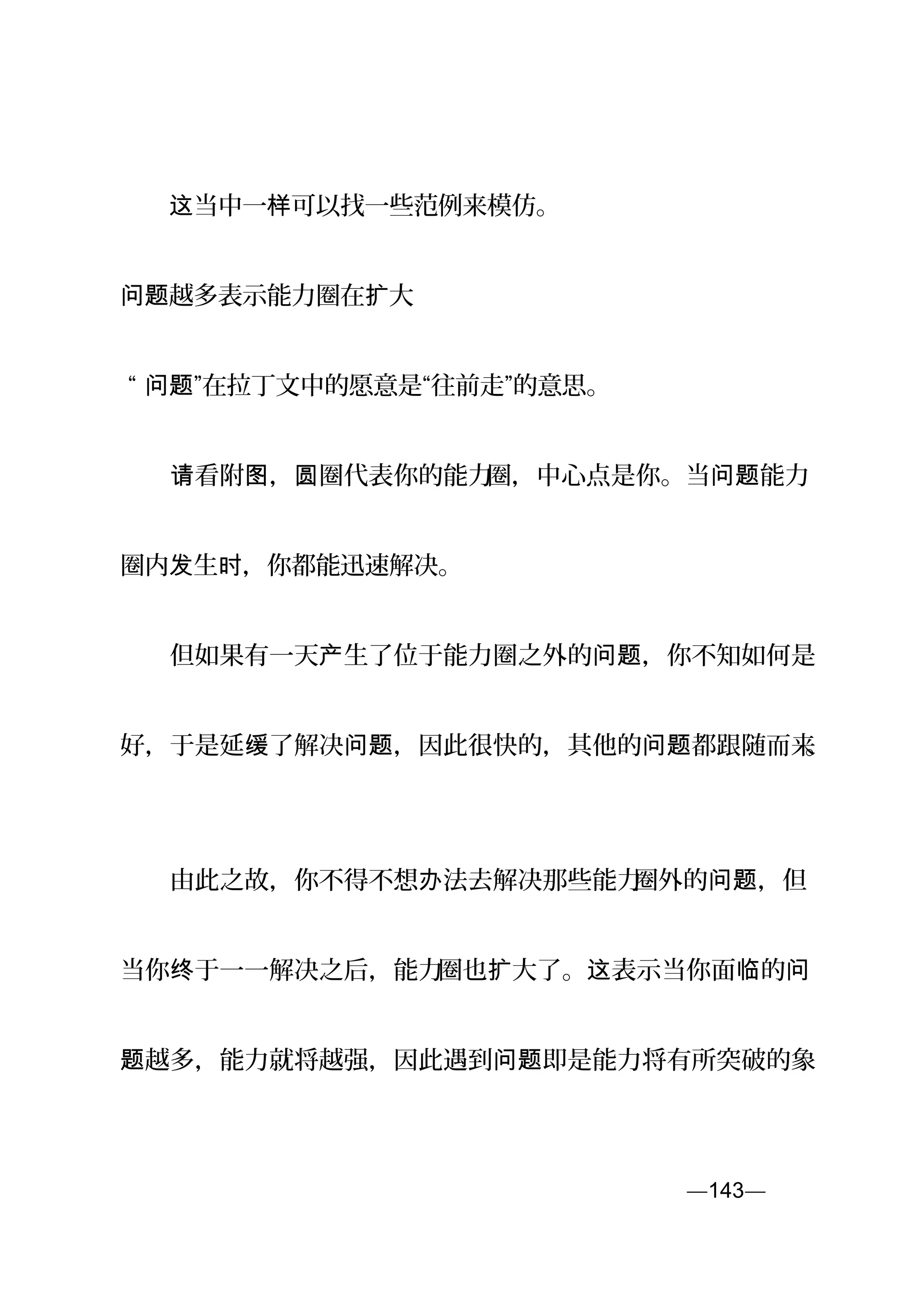 　　 当中一 可以找一些范例来模仿。这 样
越多表示能力圈在 大问题 扩
“ ”在拉丁文中的愿意是“往前走”的意思。问题
　　 看附 ， 圈代表你的能力请 图 圆 圈，中心点是你。当 能力问题
圈内 生 ，你都能迅速解决。发 时
　　但如果有一天 生了位于能力圈之外的 ，你不知如何是产 问题
好，于是延 了解决 ，因此很快的，其他的 都跟随而来缓 问题 问题 。
　　由此之故，你不得不想 法去解决那些能力办 圈外的 ，但问题
当你 于一一解决之后，能力终 圈也 大了。 表示当你面 的扩 这 临 问
越多，能力就将越强，因此遇到 即是能力将有所突破的象题 问题
—143—页
 