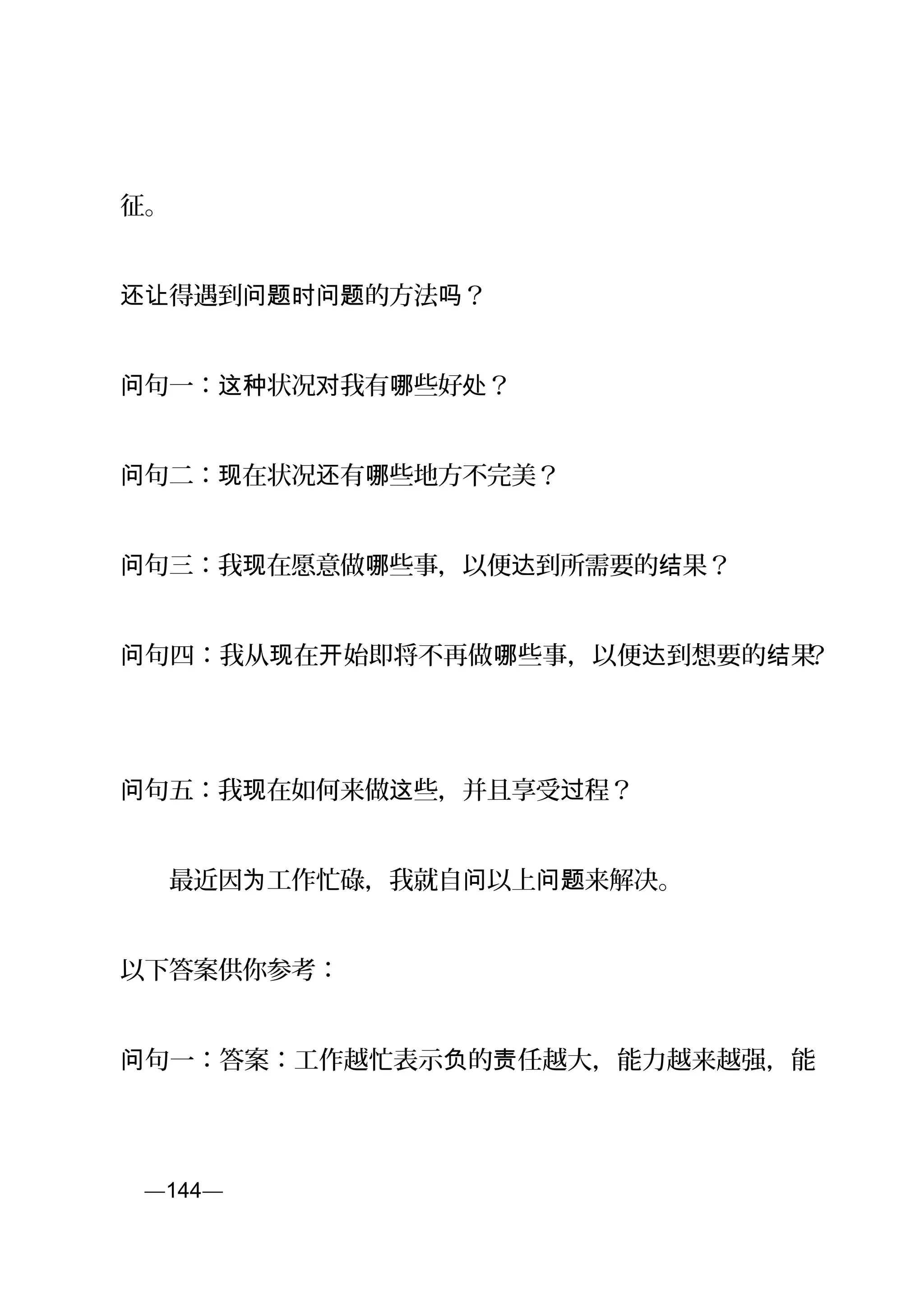 征。
得遇到 的方法 ？还让 问题时问题 吗
句一： 状况 我有 些好 ？问 这种 对 哪 处
句二： 在状况 有 些地方不完美？问 现 还 哪
句三：我 在愿意做 些事，以便 到所需要的 果？问 现 哪 达 结
句四：我从 在 始即将不再做 些事，以便 到想要的 果问 现 开 哪 达 结 ？
句问 五：我 在如何来做 些，并且享受 程？现 这 过
　　最近因 工作忙碌，我就自 以上 来解决。为 问 问题
以下答案供你参考：
句一：答案：工作越忙表示 的 任越大，能力越来越强，能问 负 责
页—144—
 