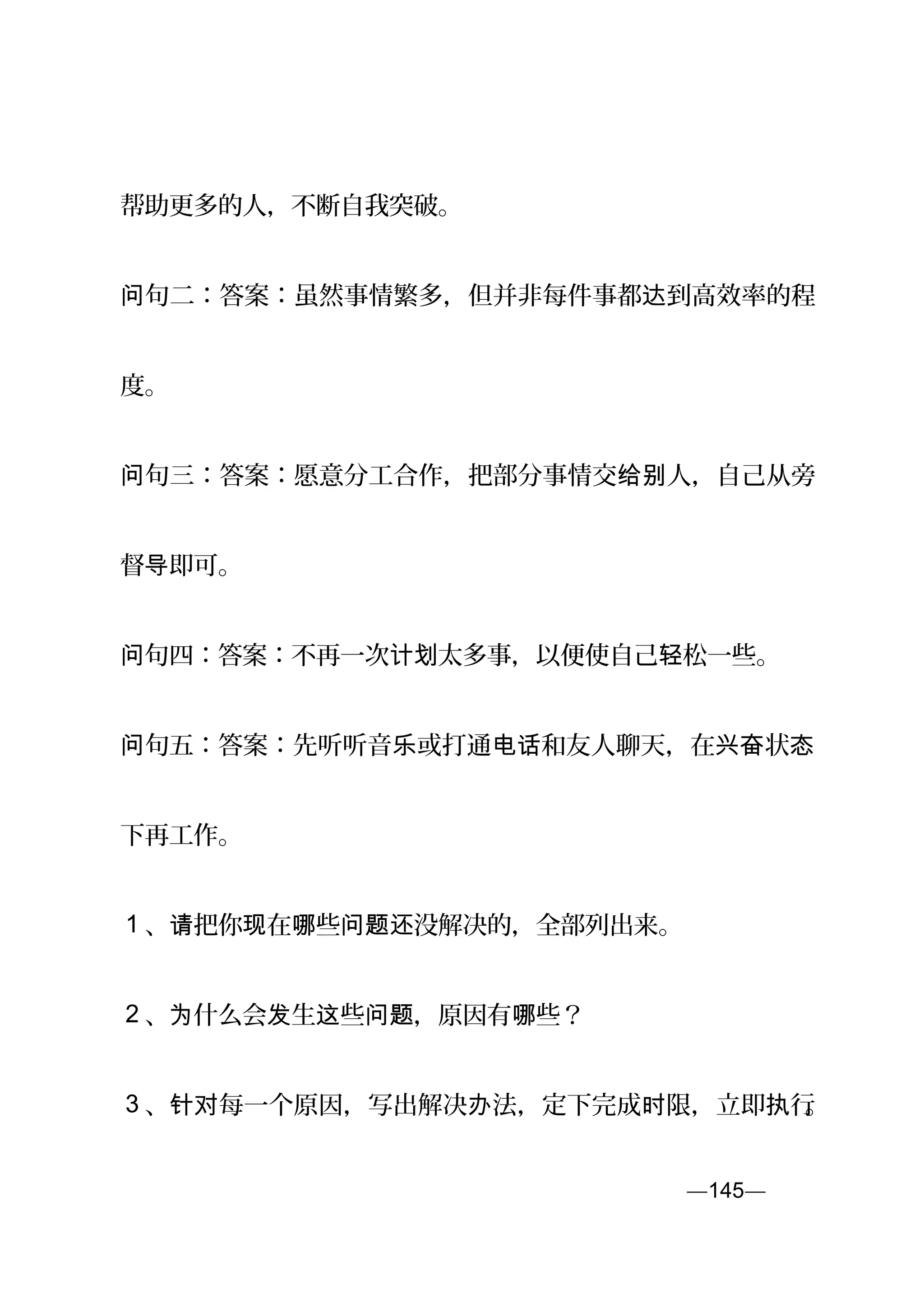 帮助更多的人，不断自我突破。
句二：答案：虽然事情繁多，但并非每件事都 到高效率的程问 达
度。
句三：答案：愿意分工合作，把部分事情交 人，自己从旁问 给别
督 即可。导
句四：答案：不再一次 太多事，以便使自己 松一些。问 计划 轻
句问 五：答案：先听听音 或打通 和友人聊天，在 状乐 电话 兴奋 态
下再工作。
1 、 把你 在 些 没解决的，全部列出来。请 现 哪 问题还
2 、 什么会 生 些 ，原因有 些？为 发 这 问题 哪
3 、 每一个原因，写出解决 法，定下完成 限，立即 行针对 办 时 执 。
—145—页
 