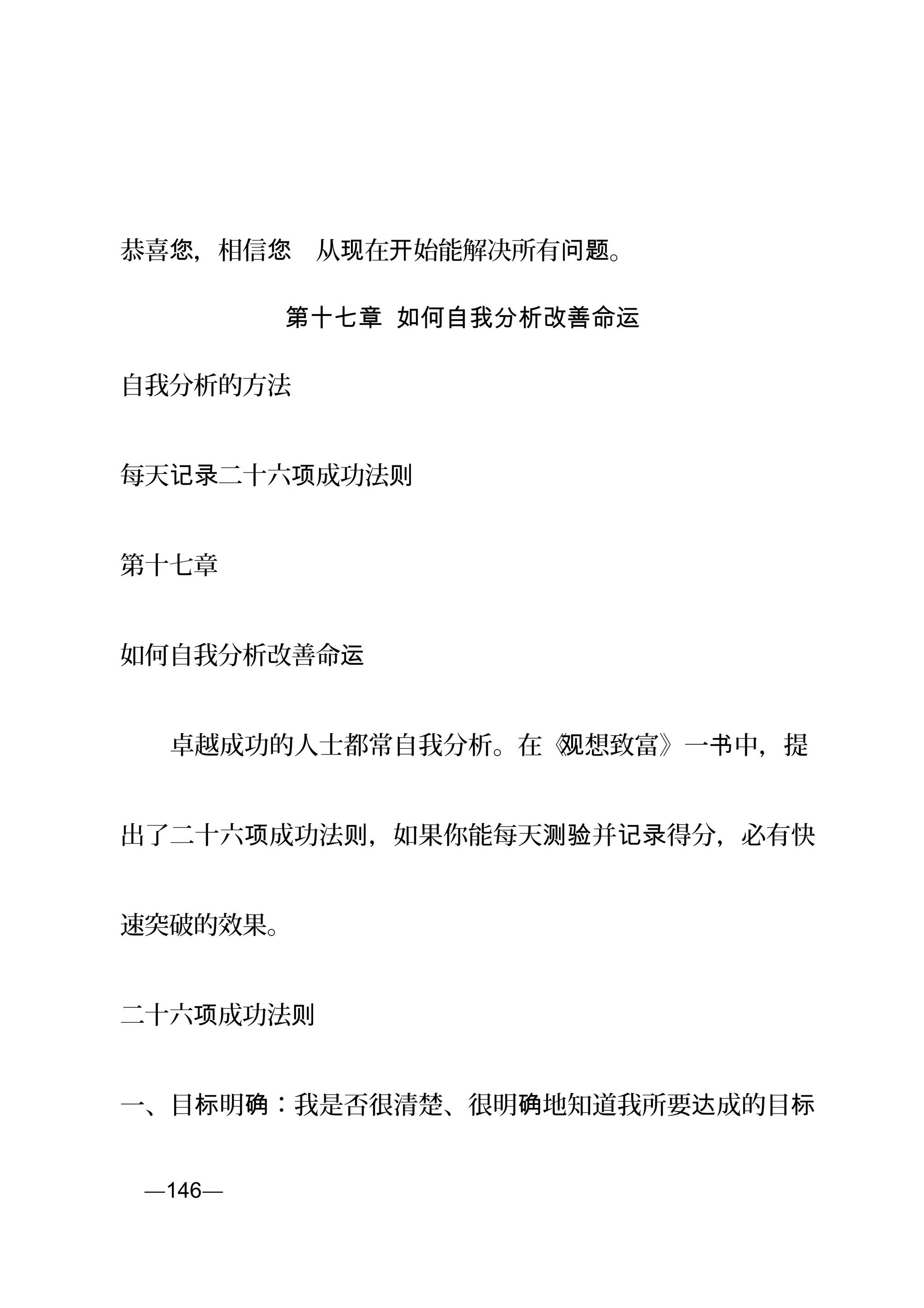 恭喜 ，相信 　从 在 始能解决所有 。您 您 现 开 问题
第十七章 如何自我分析改善命运
自我分析的方法
每天 二十六 成功法记录 项 则
第十七章
如何自我分析改善命运
　　卓越成功的人士都常自我分析。在《观想致富》一 中，提书
出了二十六 成功法 ，如果你能每天 并 得分，必有快项 则 测验 记录
速突破的效果。
二十六 成功法项 则
一、目 明 ：我是否很清楚、很明 地知道我所要 成的目标 确 确 达 标
页—146—
 