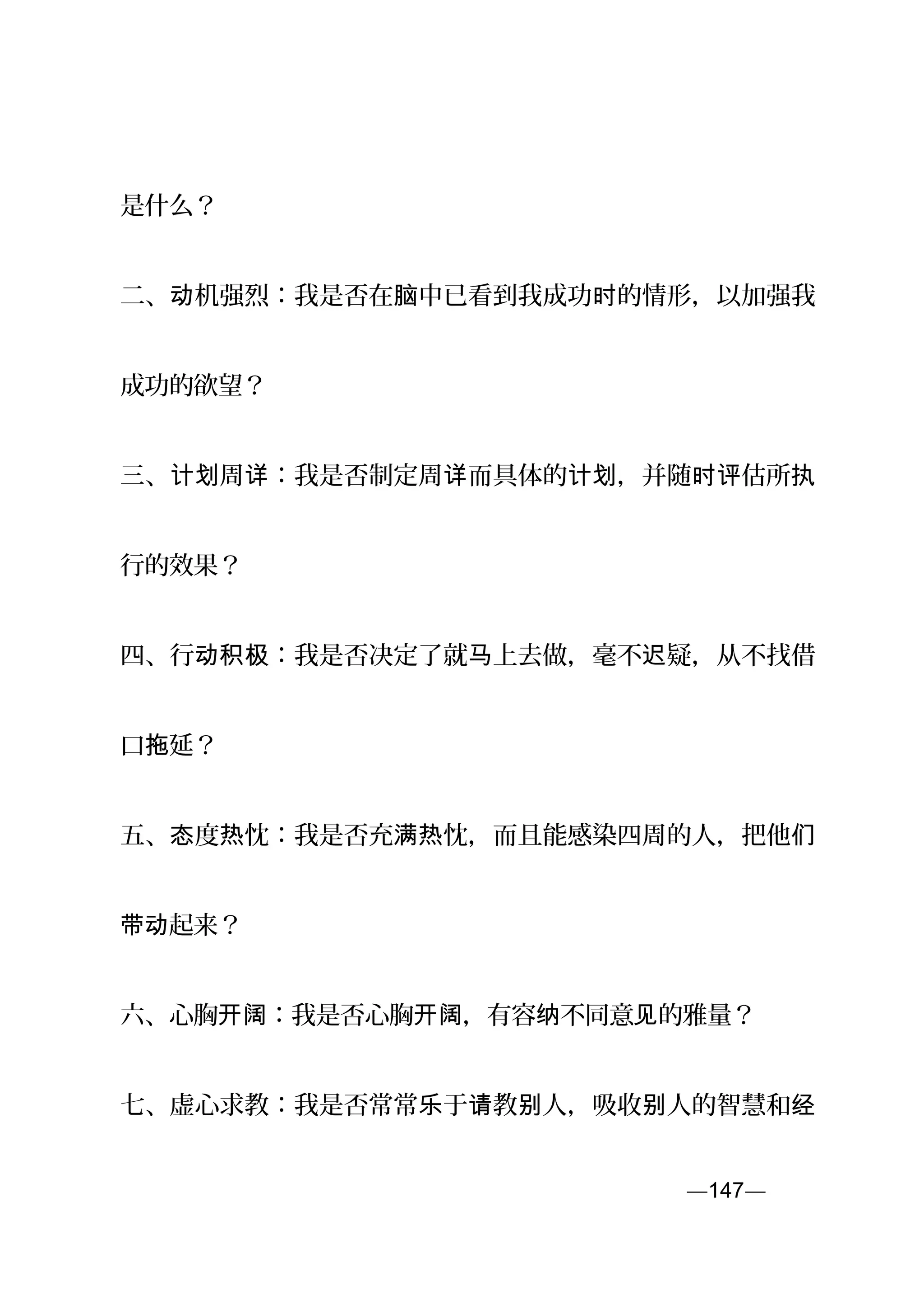 是什么？
二、 机强烈：我是否在 中已看到我成功 的情形，以加强我动 脑 时
成功的欲望？
三、 周 ：我是否制定周 而具体的 ，并随 估所计划 详 详 计划 时评 执
行的效果？
四、行 ：我是否决定了就 上去做，毫不 疑，从不找借动积极 马 迟
口 延？拖
五、 度 忱：我是否充 忱，而且能感染四周的人，把他态 热 满热 们
起来？带动
六、心胸 ：我是否心胸 ，有容 不同意 的雅量？开阔 开阔 纳 见
七、虚心求教：我是否常常 于 教 人，吸收 人的智慧和乐 请 别 别 经
—147—页
 