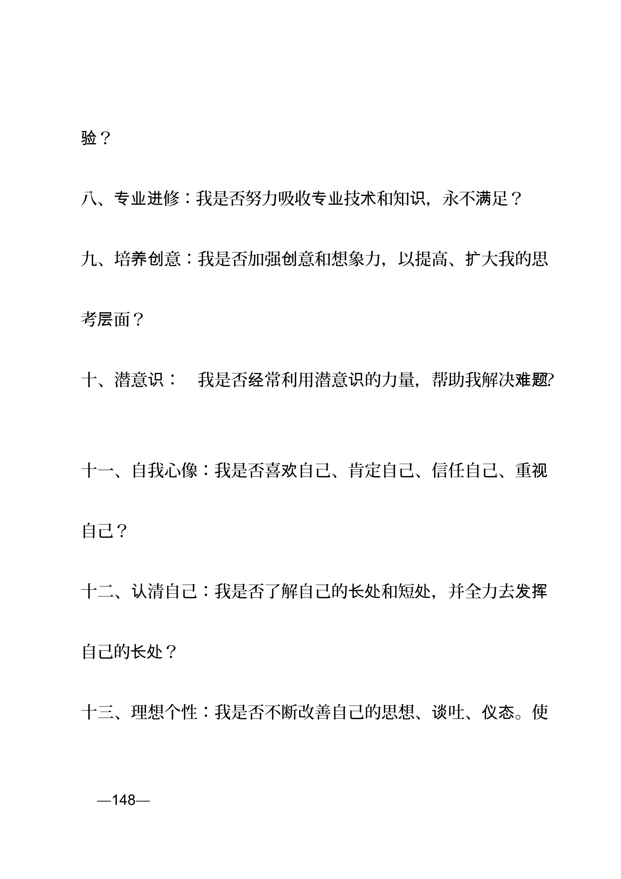 ？验
八、 修：我是否努力吸收 技 和知 ，永不 足？专业进 专业 术 识 满
九、培 意：我是否加强 意和想象力，以提高、 大我的思养创 创 扩
考 面？层
十、潜意 ：　我是否 常利用潜意 的力量，帮助我解决识 经 识 难题？
十一、自我心像：我是否喜 自己、肯定自己、信任自己、重欢 视
自己？
十二、 清自己：我是否了解自己的 和短 ，并全力去认 长处 处 发挥
自己的 ？长处
十三、理想个性：我是否不断改善自己的思想、 吐、 。使谈 仪态
页—148—
 