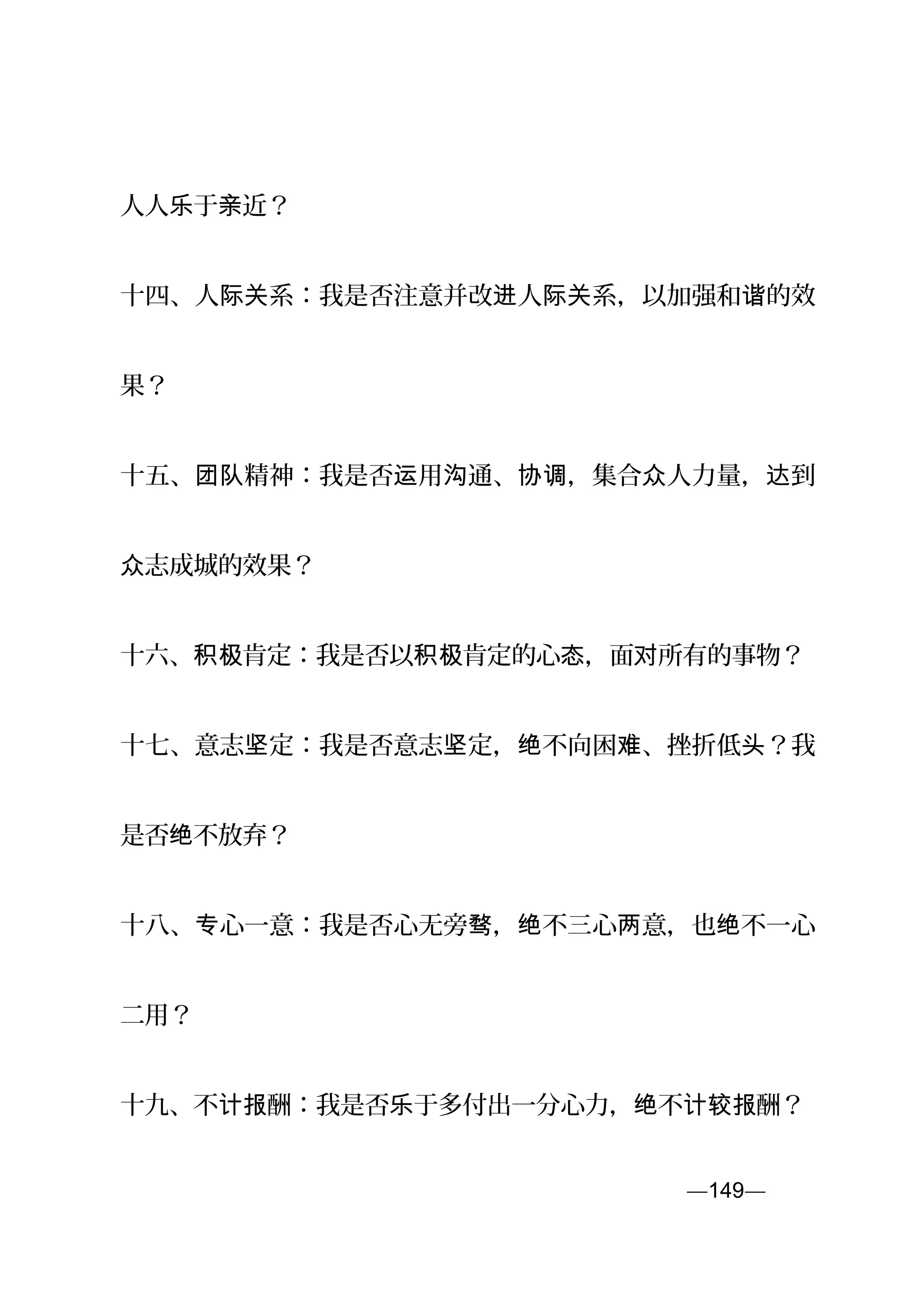 人人 于 近？乐 亲
十四、人 系：我是否注意并改 人 系，以加强和 的效际关 进 际关 谐
果？
十五、 精神：我是否 用 通、 ，集合 人力量， 到团队 运 沟 协调 众 达
志成城的效果？众
十六、 肯定：我是否以 肯定的心 ，面 所有的事物？积极 积极 态 对
十七、意志 定：我是否意志 定， 不向困 、挫折低 ？我坚 坚 绝 难 头
是否 不放弃？绝
十八、 心一意：我是否心无旁 ， 不三心 意，也 不一心专 骛 绝 两 绝
二用？
十九、不 酬：我是否 于多付出一分心力， 不 酬？计报 乐 绝 计较报
—149—页
 