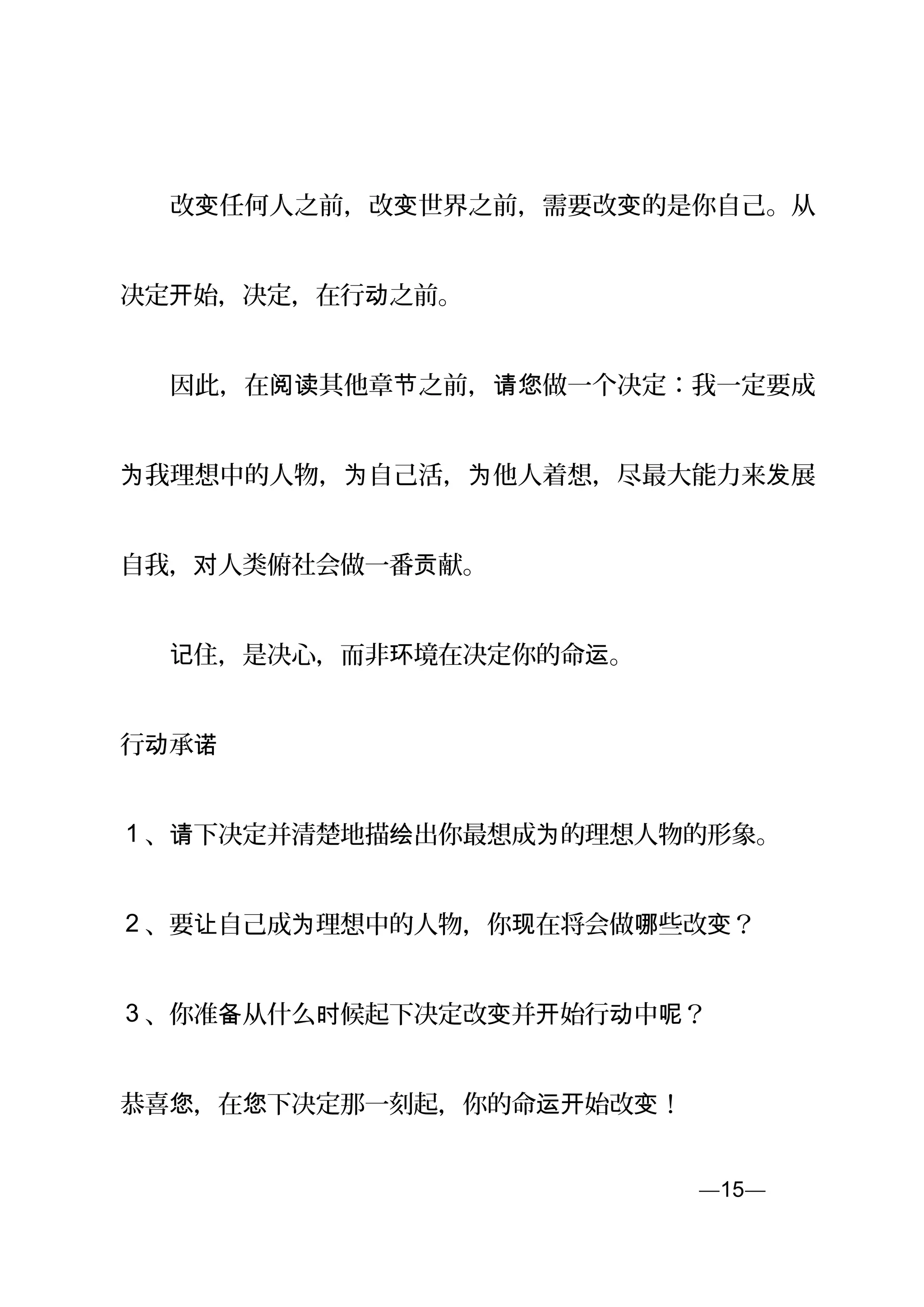 　　改 任何人之前，改 世界之前，需要改 的是你自己。从变 变 变
决定 始，决定，在行 之前。开 动
　　因此，在 其他章 之前， 做一个决定：我一定要成阅读 节 请您
我理想中的人物， 自己活， 他人着想，尽最大能力来 展为 为 为 发
自我， 人类对 俯社会做一番 献。贡
　　 住，是决心，而非 境在决定你的命 。记 环 运
行 承动 诺
1 、请下决定并清楚地描 出你最想成 的理想人物的形象。绘 为
2 、要 自己成 理想中的人物，你 在将会做 些改 ？让 为 现 哪 变
3 、你准 从什么 候起下决定改 并 始行 中 ？备 时 变 开 动 呢
恭喜 ，在 下决定那一刻起，你的命 始改 ！您 您 运开 变
—15—页
 