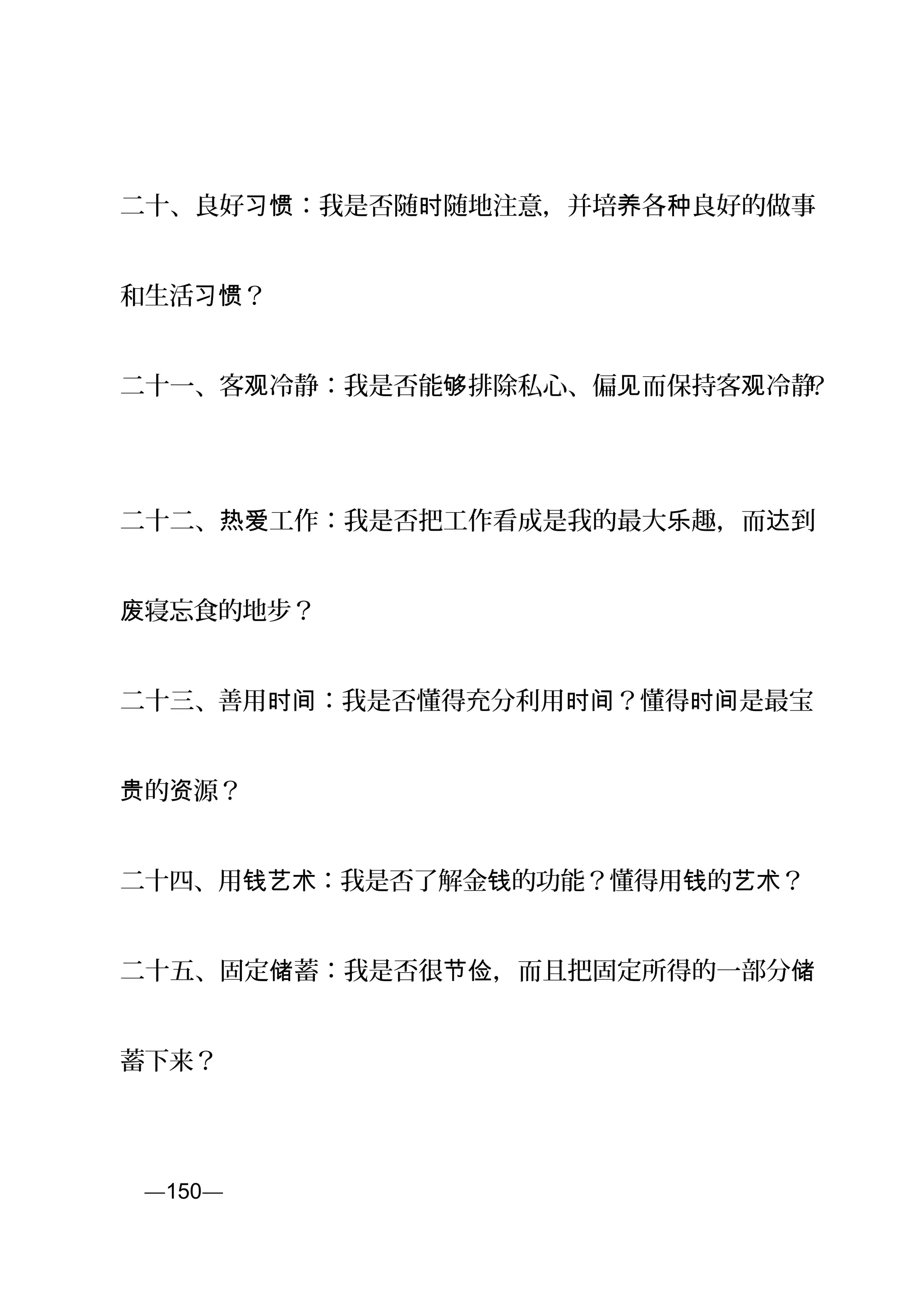 二十、良好 ：我是否随 随地注意，并培 各 良好的做事习惯 时 养 种
和生活 ？习惯
二十一、客 冷静：我是否能 排除私心、偏 而保持客 冷静观 够 见 观 ？
二十二、 工作：我是否把工作看成是我的最大 趣，而 到热爱 乐 达
寝忘食的地步？废
二十三、善用 ：我是否懂得充分利用 ？懂得 是最宝时间 时间 时间
的 源？贵 资
二十四、用 ：我是否了解金 的功能？懂得用 的 ？钱艺术 钱 钱 艺术
二十五、固定 蓄：我是否很 ，而且把固定所得的一部分储 节俭 储
蓄下来？
页—150—
 