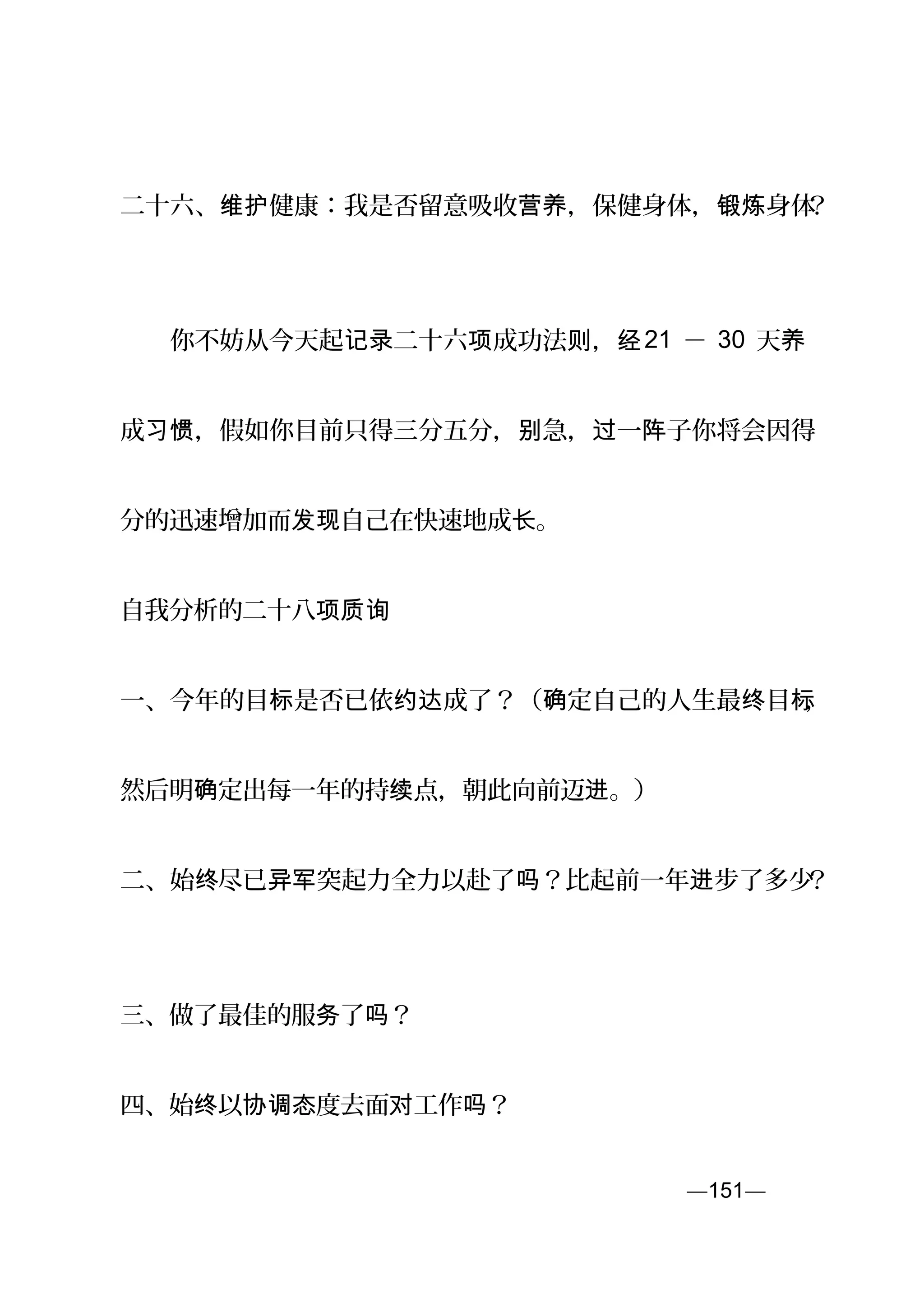 二十六、 健康：我是否留意吸收 ，保健身体， 身体维护 营养 锻炼 ？
　　你不妨从今天起 二十六 成功法 ，记录 项 则 经21 － 30 天养
成 ，假如你目前只得三分五分， 急， 一 子你将会因得习惯 别 过 阵
分的迅速增加而 自己在快速地成 。发现 长
自我分析的二十八项质询
一、今年的目 是否已依 成了？（ 定自己的人生最 目标 约达 确 终 标，
然后明 定出每一年的持 点，确 续 朝此向前迈 。）进
二、始终尽已 突起力全力以赴了 ？比起前一年 步了多少异军 吗 进 ？
三、做了最佳的服 了 ？务 吗
四、始 以 度去面 工作 ？终 协调态 对 吗
—151—页
 