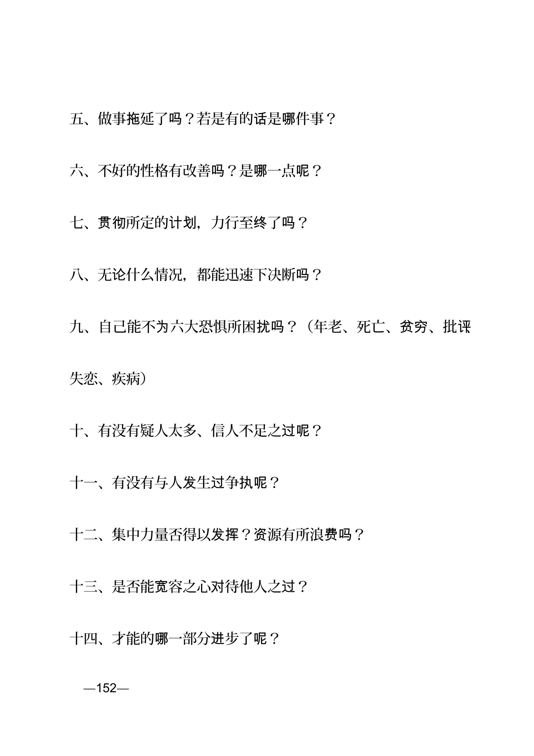 五、做事 延了 ？若是有的 是 件事？拖 吗 话 哪
六、不好的性格有改善 ？是 一点 ？吗 哪 呢
七、 所定的 ，力行至 了 ？贯彻 计划 终 吗
八、无 什么情况，都能迅速下决断 ？论 吗
九、自己能不 六大恐惧所困 ？（年老、死亡、 、批为 扰吗 贫穷 评、
失恋、疾病）
十、有没有疑人太多、信人不足之 ？过呢
十一、有没有与人 生 争 ？发 过 执呢
十二、集中力量否得以 ？ 源有所浪 ？发挥 资 费吗
十三、是否能 容之心 待他人之 ？宽 对 过
十四、才能的 一部分 步了 ？哪 进 呢
页—152—
 