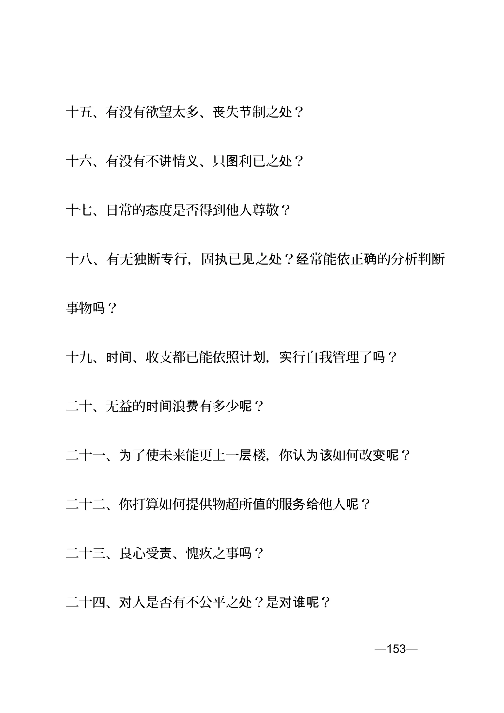 十五、有没有欲望太多、 失 制之 ？丧 节 处
十六、有没有不 情 、只 利已之 ？讲 义 图 处
十七、日常的 度是否得到他人尊敬？态
十八、有无独断 行，固 已 之 ？ 常能依正 的分析判断专 执 见 处 经 确
事物 ？吗
十九、 、收支都已能依照 ， 行自我管理了 ？时间 计划 实 吗
二十、无益的 浪 有多少 ？时间 费 呢
二十一、 了使未来能更上一 楼，你 如何改 ？为 层 认为该 变呢
二十二、你打算如何提供物超所 的服 他人 ？值 务给 呢
二十三、良心受 、愧疚之事 ？责 吗
二十四、 人是否有不公平之 ？是 ？对 处 对谁呢
—153—页
 
