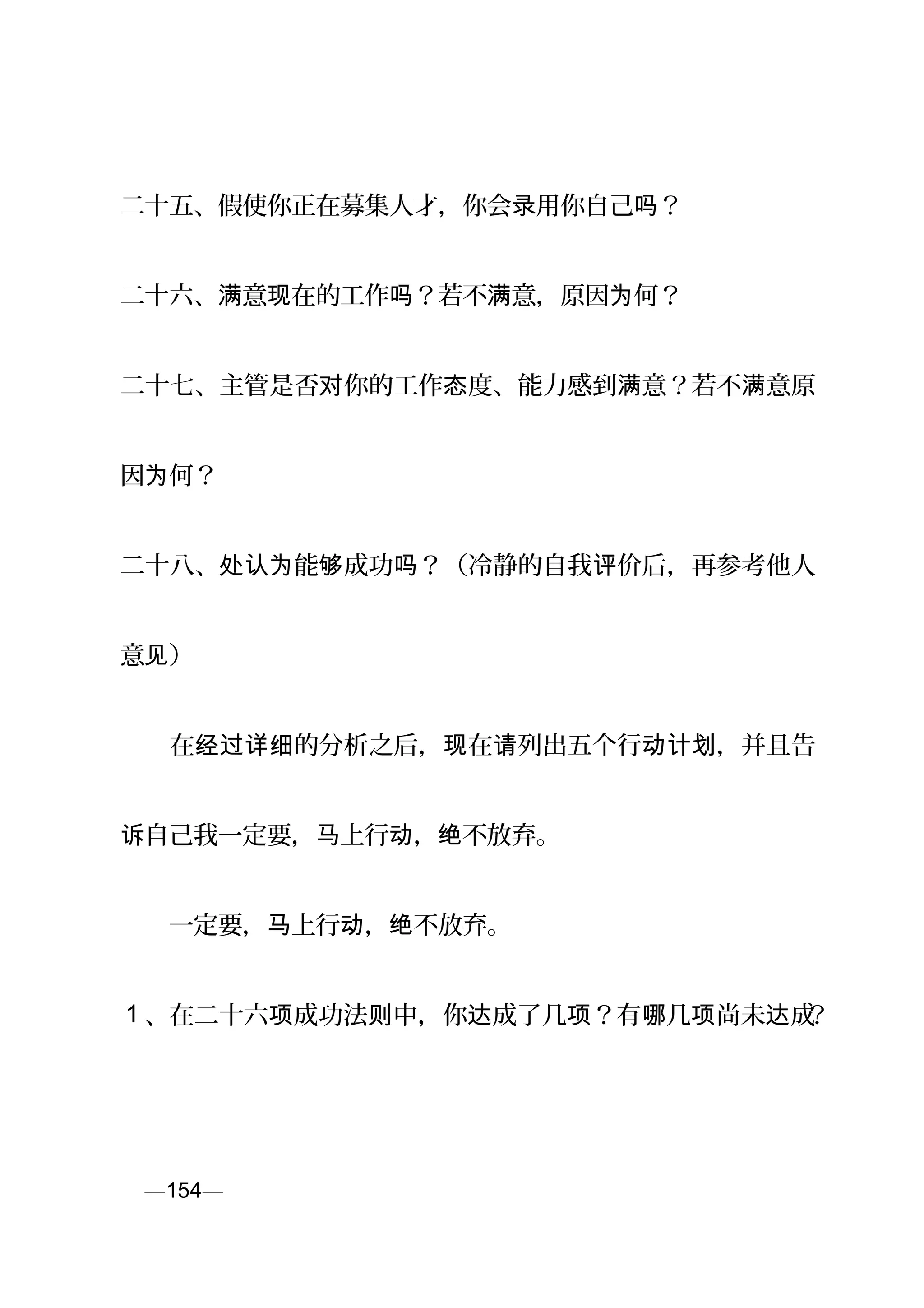 二十五、假使你正在募集人才，你会 用你自己 ？录 吗
二十六、 意 在的工作 ？若不 意，原因 何？满 现 吗 满 为
二十七、主管是否 你的工作 度、能力感到 意？若不 意原对 态 满 满
因 何？为
二十八、 能 成功 ？（冷静的自我 价后，再参考他人处认为 够 吗 评
意 ）见
　　在 的分析之后， 在 列出五个行 ，并且告经过详细 现 请 动计划
自己我一定要， 上行 ， 不放弃。诉 马 动 绝
　　一定要， 上行 ， 不放弃。马 动 绝
1 、在二十六 成功法 中，你 成了几 ？有 几 尚未 成项 则 达 项 哪 项 达 ？
页—154—
 