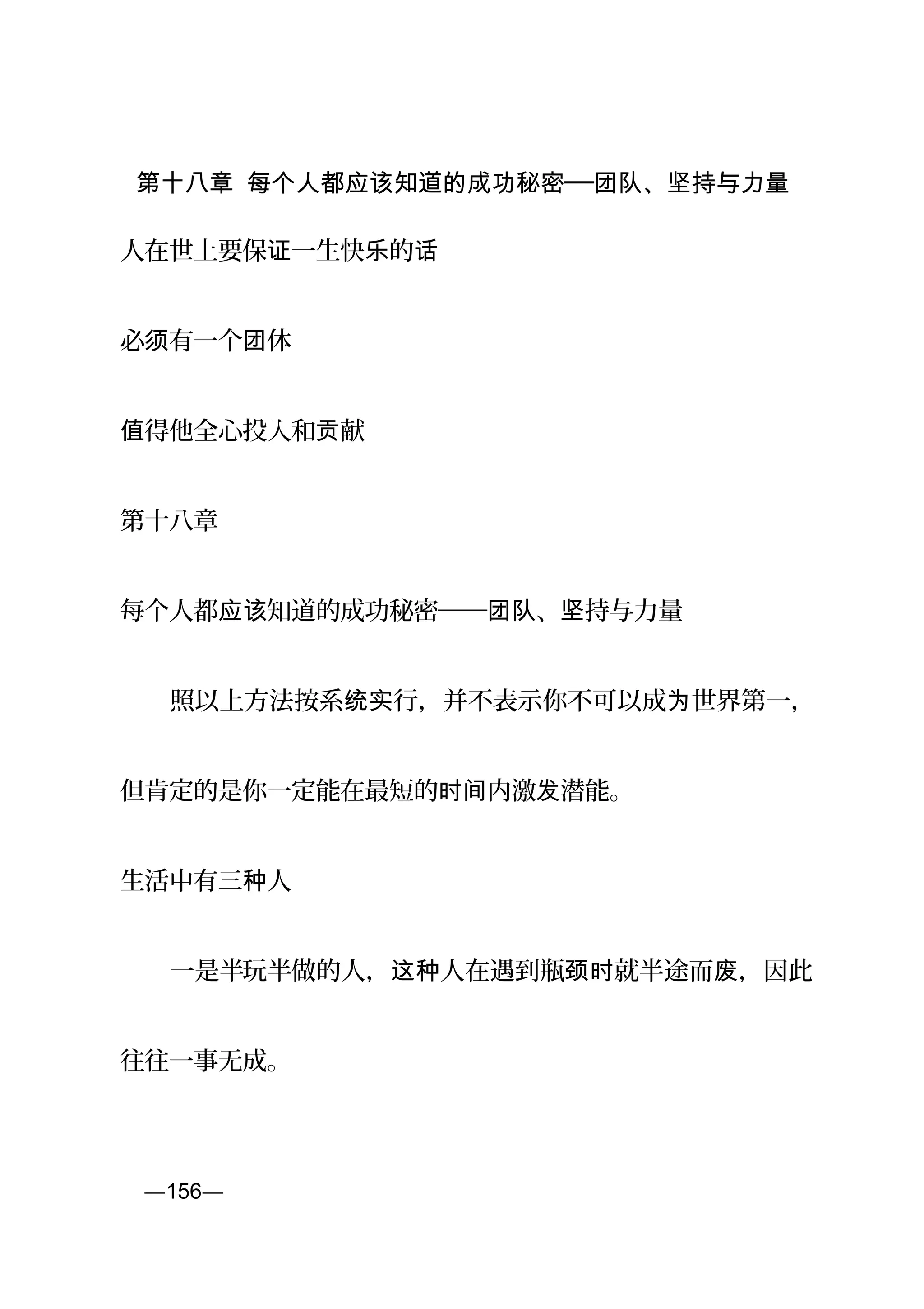 第十八章 每个人都应该知道的成功秘密──团队、坚持与力量
人在世上要保 一生快 的证 乐 话
必 有一个 体须 团
得他全心投入和 献值 贡
第十八章
每个人都 知道的成功秘密── 、 持与力量应该 团队 坚
　　照以上方法按系 行，并不表示你不可以成 世界第一，统实 为
但肯定的是你一定能在最短的 内激 潜能。时间 发
生活中有三 人种
　　一是半玩半做的人， 人在遇到瓶 就半途而 ，因此这种 颈时 废
往往一事无成。
页—156—
 