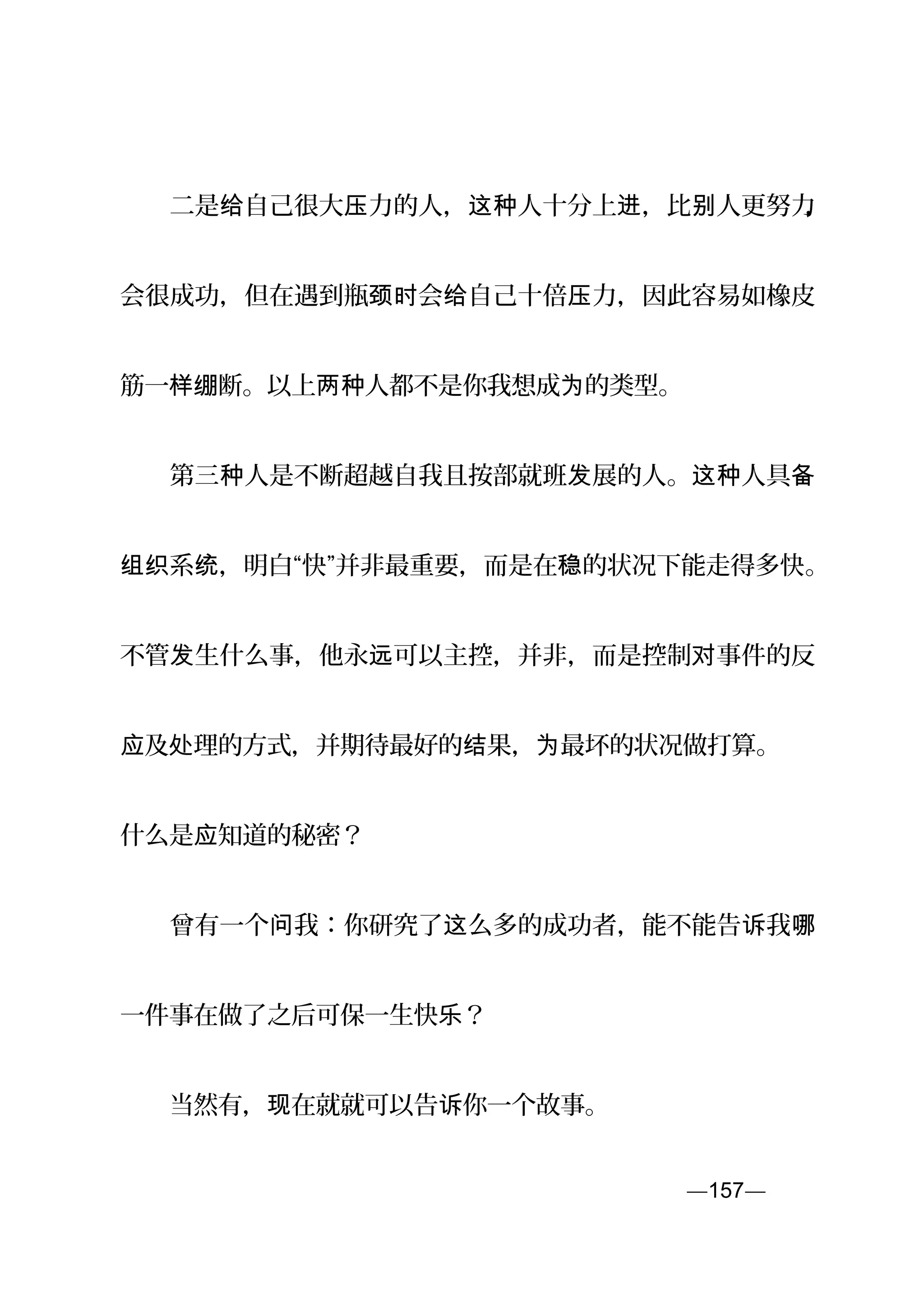 　　二是 自己很大 力的人， 人十分上 ，比 人更努力给 压 这种 进 别 ，
会很成功，但在遇到瓶 会 自己十倍 力，因此容易如橡皮颈时 给 压
筋一样绷断。以上 人都不是你我想成 的类型。两种 为
　　第三 人是不断超越自我且按部就班 展的人。 人具种 发 这种 备
系 ，明白“快”并非最重要，而是在 的状况下能走得多快组织 统 稳 。
不管 生什么事，他永 可以主控，并非，而是控制 事件的反发 远 对
及 理的方式，并期待最好的 果， 最坏的状况做打算。应 处 结 为
什么是 知道的秘密？应
　　曾有一个 我：你研究了 么多的成功者，能不能告 我问 这 诉 哪
一件事在做了之后可保一生快 ？乐
　　当然有， 在就就可以告 你一个故事。现 诉
—157—页
 
