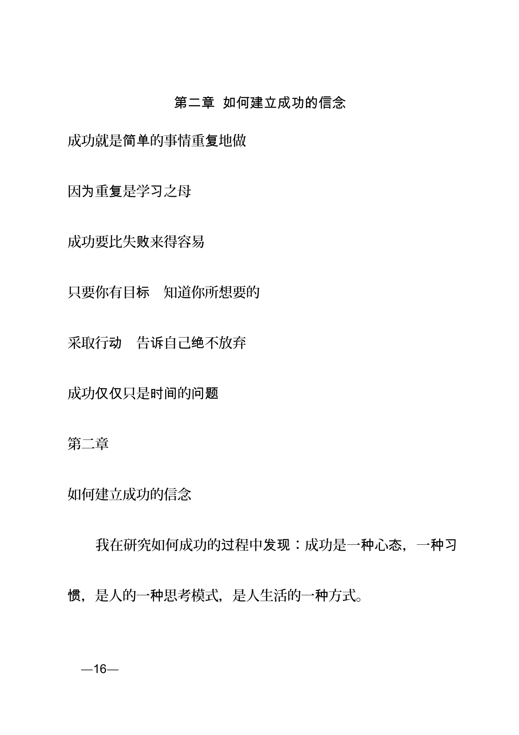 第二章 如何建立成功的信念
成功就是 的事情重 地做简单 复
因 重 是学 之为 复 习 母
成功要比失 来得容易败
只要你有目 　知道你所想要的标
采取行 　告 自己 不放弃动 诉 绝
成功 只是 的仅仅 时间 问题
第二章
如何建立成功的信念
　　我在研究如何成功的 程中 ：成功是一 心 ，一过 发现 种 态 种习
，是人的一 思考模式，是人生活的一 方式。惯 种 种
页—16—
 