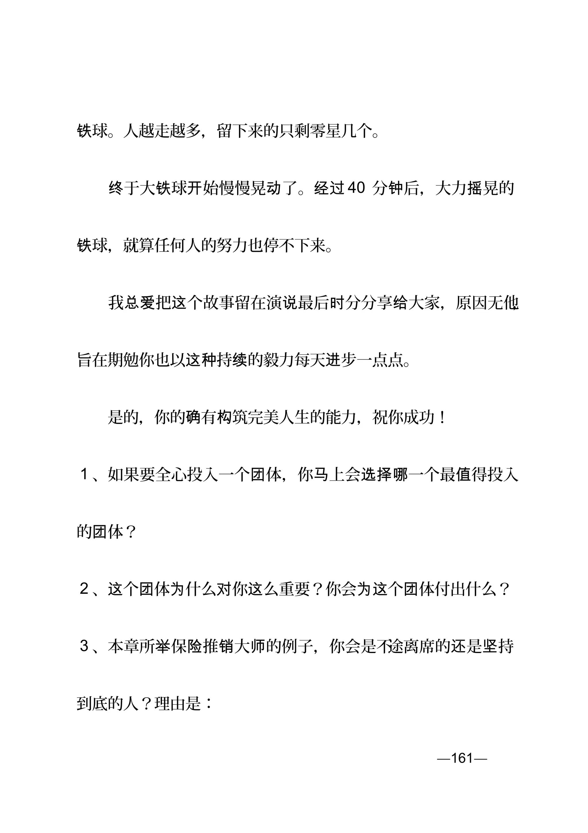 球。人越走越多，留下来的只剩零星几个。铁
　　 于大 球 始慢慢晃 了。终 铁 开 动 经过 40 分 后，大力 晃的钟 摇
球，就算任何人的努力也停不下来。铁
　　我 把 个故事留在演 最后 分分享 大家，原因无他总爱 这 说 时 给 ，
旨在期勉你也以 持 的毅力每天 步一点点。这种 续 进
　　是的，你的 有 筑完美人生的能力，祝你成功！确 构
1 、如果要全心投入一个 体，你 上会 一个最 得投入团 马 选择哪 值
的 体？团
2 、 个 体 什么 你 么重要？你会 个 体付出什么？这 团 为 对 这 为这 团
3 、本章所 保 推 大 的例子，你会是不举 险 销 师 途离席的 是 持还 坚
到底的人？理由是：
—161—页
 