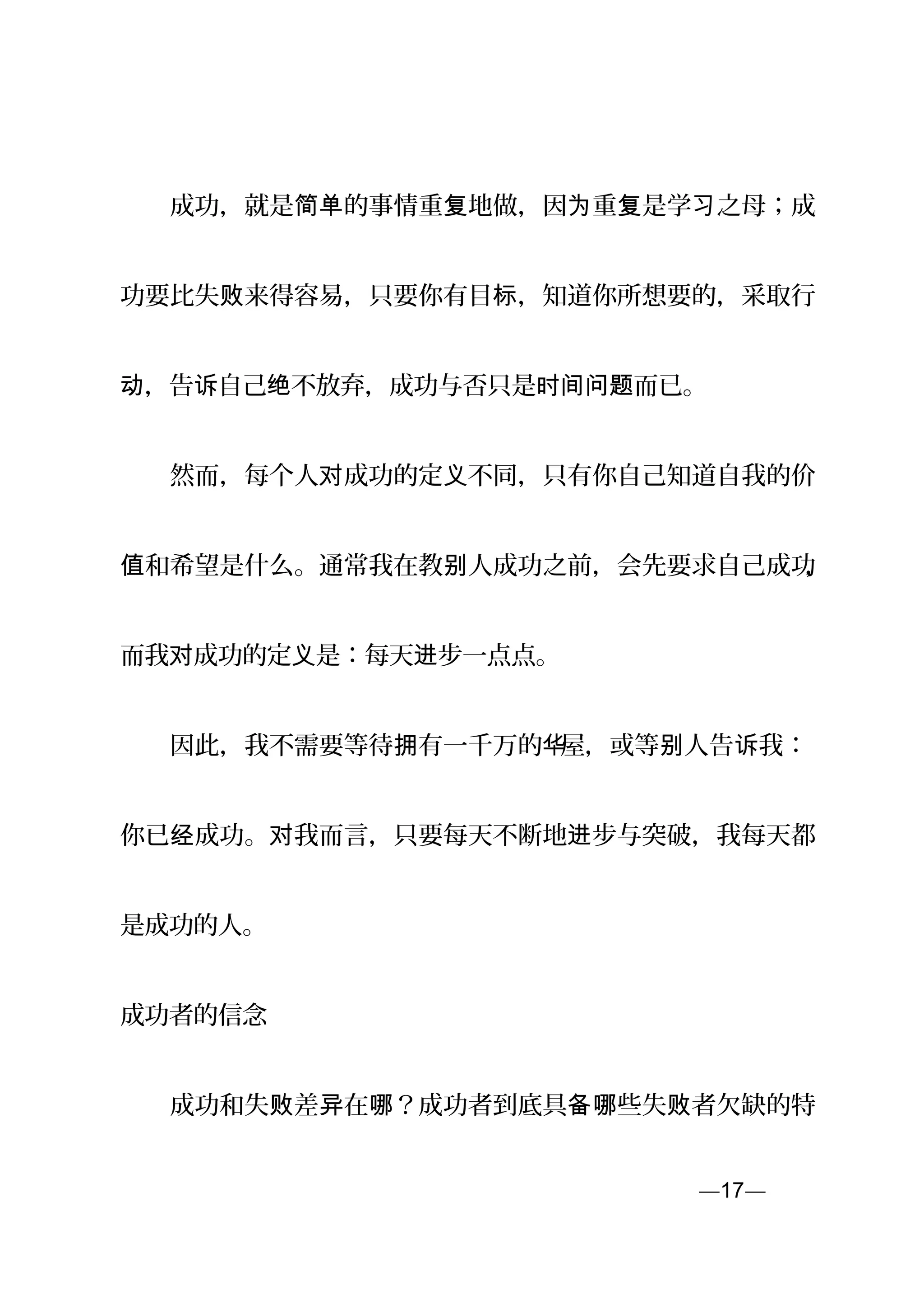 　　成功，就是 的事情重 地做，因 重 是学 之母；成简单 复 为 复 习
功要比失 来得容易，只要你有目 ，知道你所想要的，采取行败 标
，告 自己 不放弃，成功与否只是 而已。动 诉 绝 时间问题
　　然而，每个人 成功的定 不同，只有你自己知道自我的价对 义
和希望是什么。通常我在教 人成功之前，会先要求自己成功值 别 ，
而我 成功的定 是：每天 步一点点。对 义 进
　　因此，我不需要等待 有一千万的拥 华屋，或等 人告 我：别 诉
你已 成功。 我而言，只要每天不断地 步与突破，我每天都经 对 进
是成功的人。
成功者的信念
　　成功和失 差 在 ？成功者到底具 些失 者欠缺的特败 异 哪 备哪 败
—17—页
 