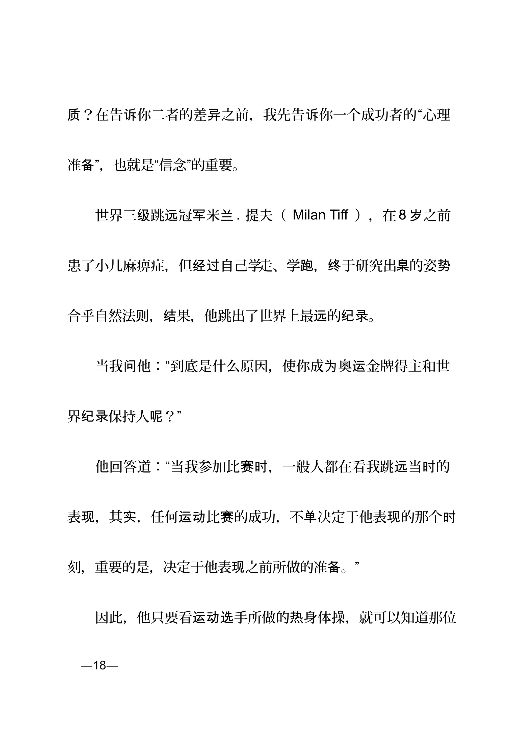 ？在告 你二者的差 之前，我先告 你一个成功者的质 诉 异 诉 “心理
准 ”，也就是“信念”的重要。备
　　世界三 跳 冠 米级 远 军 兰 . 提夫（ Milan Tiff ），在 8 之前岁
患了小儿麻痹症，但 自己学经过 走、学跑， 于研究出终 臬的姿势
合乎自然法 ， 果，他跳出了世界上最 的 。则 结 远 纪录
　　当我 他：“到底是什么原因，使你成 奥 金牌得主和世问 为 运
界 保持人 ？”纪录 呢
　　他回答道：“当我参加比 ，一般人都在看我跳 当 的赛时 远 时
表 ，其 ，任何 比 的成功，不 决定于他表 的那个现 实 运动 赛 单 现 时
刻，重要的是，决定于他表 之前所做的准 。”现 备
　　因此，他只要看 手所做的 身体操，就可以知道那位运动选 热
页—18—
 