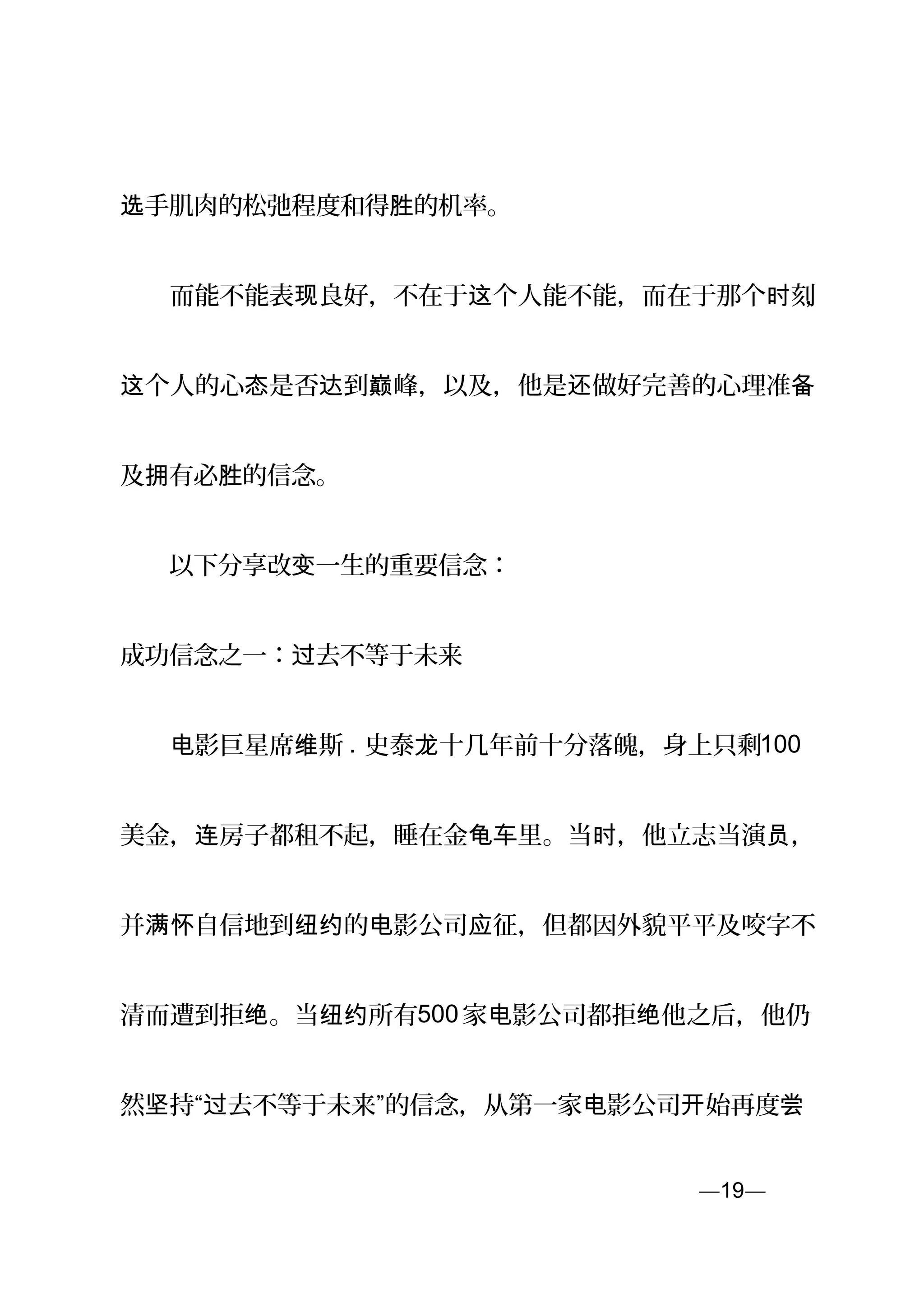 手肌肉的松弛程度和得 的机率。选 胜
　　而能不能表 良好，不在于 个人能不能，而在于那个 刻现 这 时 ，
个人的心 是否 到 峰，以及，他是 做好完善的心理准这 态 达 巅 还 备
及 有必 的信念。拥 胜
　　以下分享改 一生的重要信念：变
成功信念之一： 去不等于未来过
　　 影巨星席 斯电 维 . 史泰 十几年前十分落魄，身上只剩龙 100
美金， 房子都租不起，睡在金 里。当 ，他立志当演 ，连 龟车 时 员
并 自信地到 的 影公司 征，但都因外貌平平及咬字不满怀 纽约 电 应
清而遭到拒 。当 所有绝 纽约 500 家 影公司都拒 他之后，他仍电 绝
然 持“ 去不等于未来”的信念，从第一家 影公司 始再度坚 过 电 开 尝
—19—页
 
