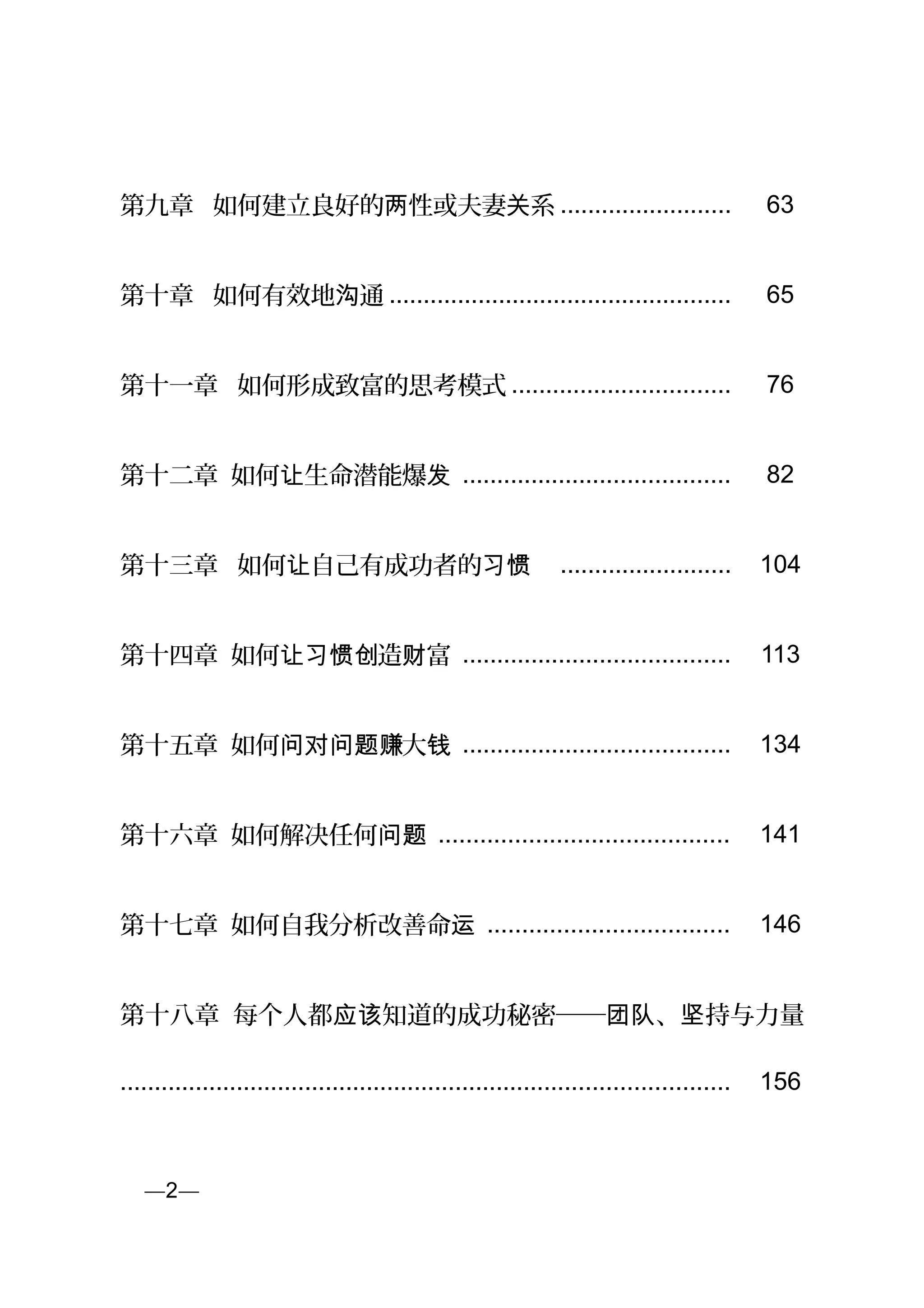 第九章 如何建立良好的 性或夫妻 系两 关 ......................... 63
第十章 如何有效地 通沟 .................................................. 65
第十一章 如何形成致富的思考模式 ................................ 76
第十二章 如何 生命潜能爆让 发 ....................................... 82
第十三章 如何 自己有成功者的让 习惯 ......................... 104
第十四章 如何 造 富让习惯创 财 ....................................... 113
第十五章 如何 大问对问题赚 钱 ....................................... 134
第十六章 如何解决任何问题 .......................................... 141
第十七章 如何自我分析改善命运 ................................... 146
第十八章 每个人都 知道的成功秘密── 、 持与力量应该 团队 坚
......................................................................................... 156
页—2—
 