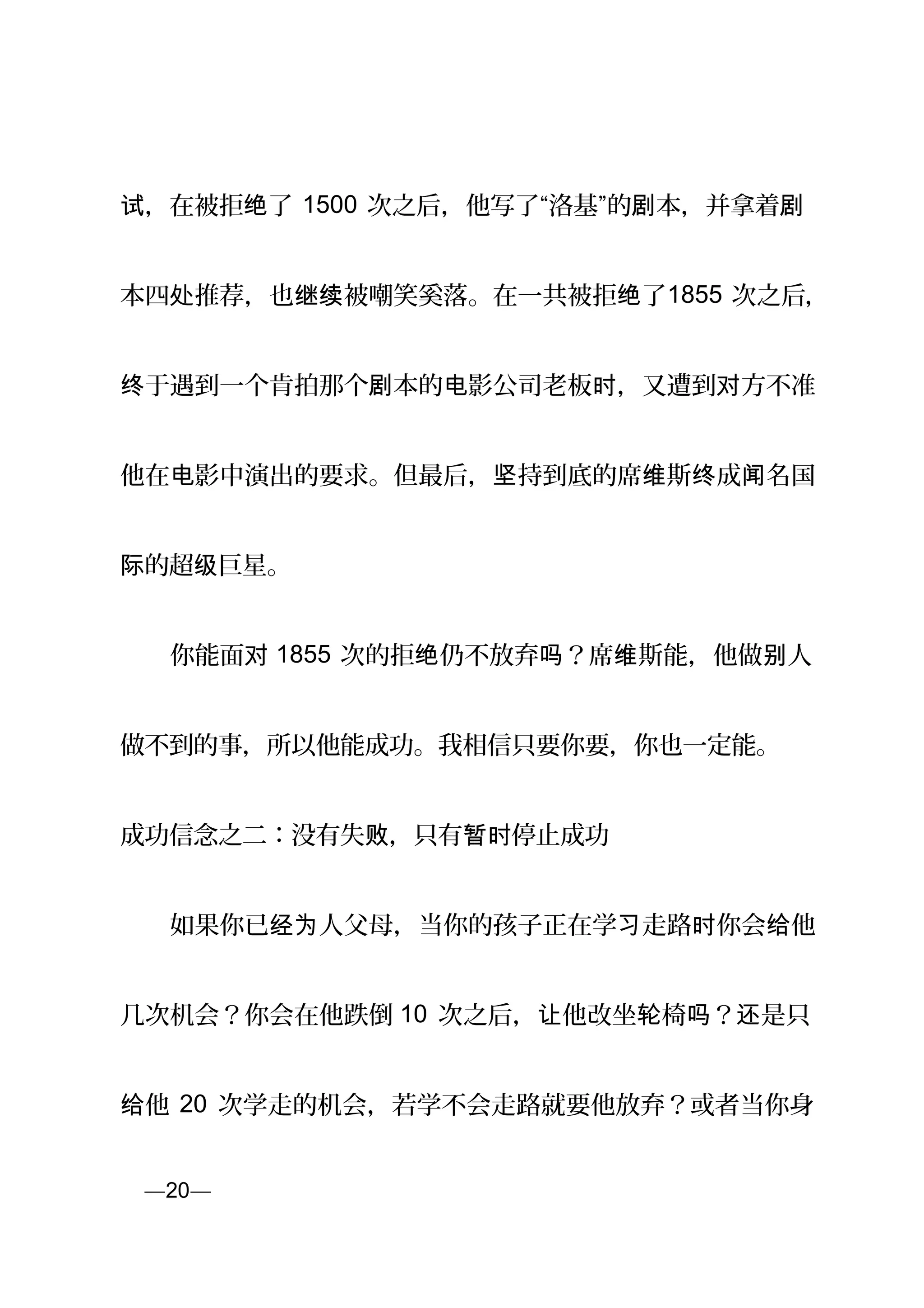 ，在被拒 了试 绝 1500 次之后，他写了“洛基”的 本，并拿着剧 剧
本四 推荐，也 被嘲笑奚落。在一共被拒 了处 继续 绝 1855 次之后，
于遇到一个肯拍那个 本的 影公司老板 ，又遭到 方不准终 剧 电 时 对
他在 影中演出的要求。但最后， 持到底的席 斯 成 名国电 坚 维 终 闻
的超 巨星。际 级
　　你能面对 1855 次的拒 仍不放弃 ？席 斯能，他做 人绝 吗 维 别
做不到的事，所以他能成功。我相信只要你要，你也一定能。
成功信念之二：没有失 ，只有 停止成功败 暂时
　　如果你已 人父母，当你的孩子正在学 走路 你会 他经为 习 时 给
几次机会？你会在他跌倒 10 次之后， 他改坐 椅 ？ 是只让 轮 吗 还
他给 20 次学走的机会，若学不会走路就要他放弃？或者当你身
页—20—
 