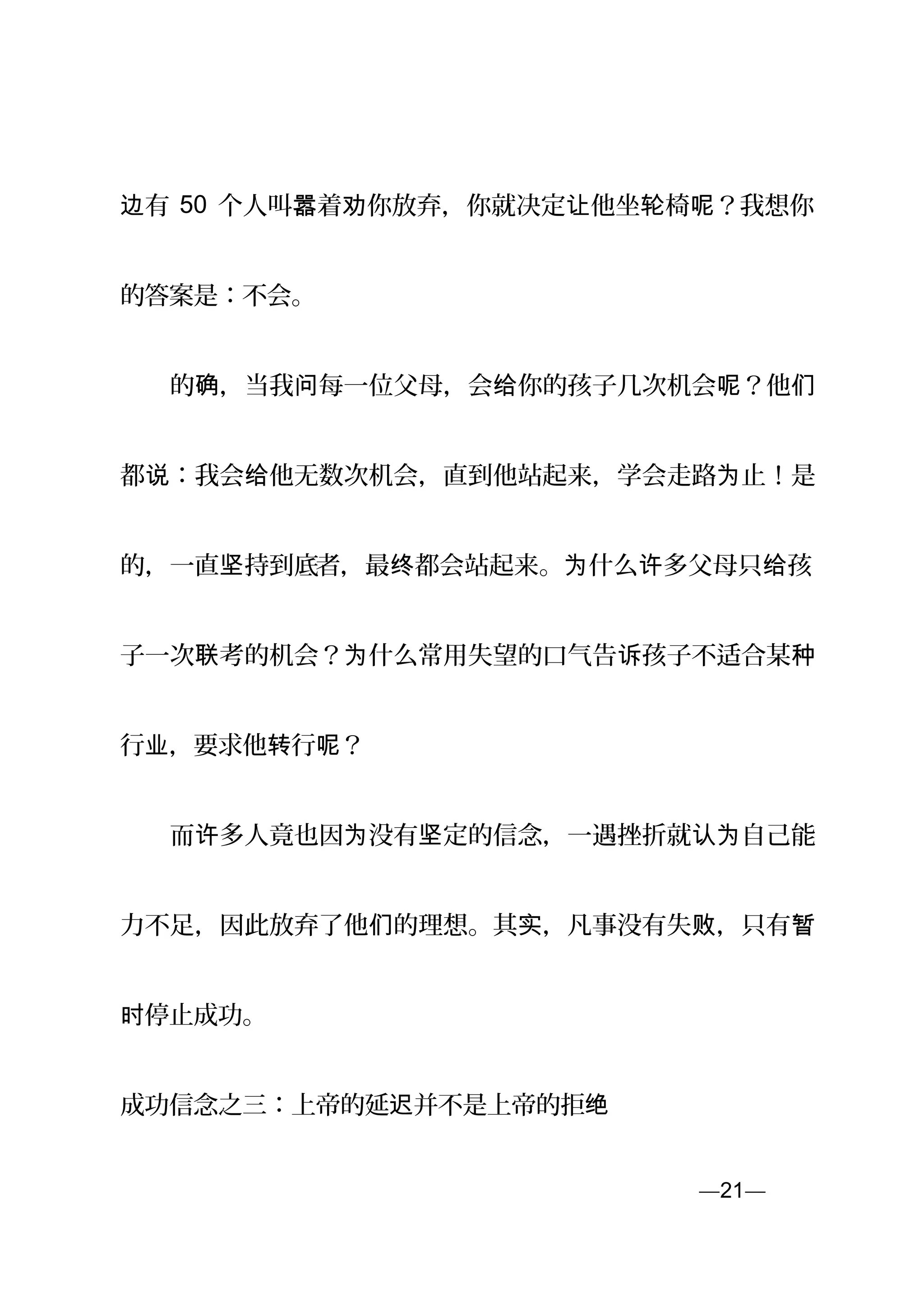 有边 50 个人叫 着 你放弃，你就决定 他坐 椅 ？我想你嚣 劝 让 轮 呢
的答案是：不会。
　　的 ，当我 每一位父母，会 你的孩子几次机会 ？他确 问 给 呢 们
都 ：我会 他无数次机会，直到他站起来，学会走路 止！是说 给 为
的，一直 持到底坚 者，最 都会站起来。 什么 多父母只 孩终 为 许 给
子一次 考的机会？ 什么常用失望的口气告 孩子不适合某联 为 诉 种
行 ，要求他 行 ？业 转 呢
　　而 多人竟也因 没有 定的信念，一遇挫折就 自己能许 为 坚 认为
力不足，因此放弃了他 的理想。其 ，凡事没有失 ，只有们 实 败 暂
停止成功。时
成功信念之三：上帝的延 并不是上帝的拒迟 绝
—21—页
 