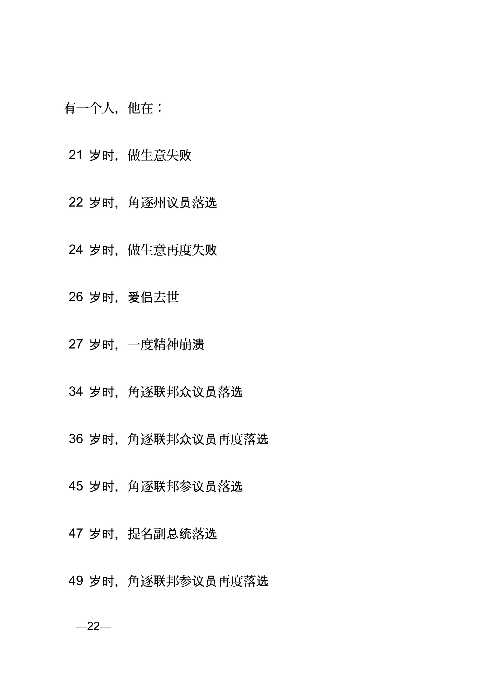 有一个人，他在：
21 ，做生意失岁时 败
22 ，角逐州 落岁时 议员 选
24 ，做生意再度失岁时 败
26 ， 去世岁时 爱侣
27 ，一度精神崩岁时 溃
34 ，角逐 邦 落岁时 联 众议员 选
36 ，角逐 邦 再度落岁时 联 众议员 选
45 ，角逐 邦参 落岁时 联 议员 选
47 ，提名副 落岁时 总统 选
49 ，角逐 邦参 再度落岁时 联 议员 选
页—22—
 