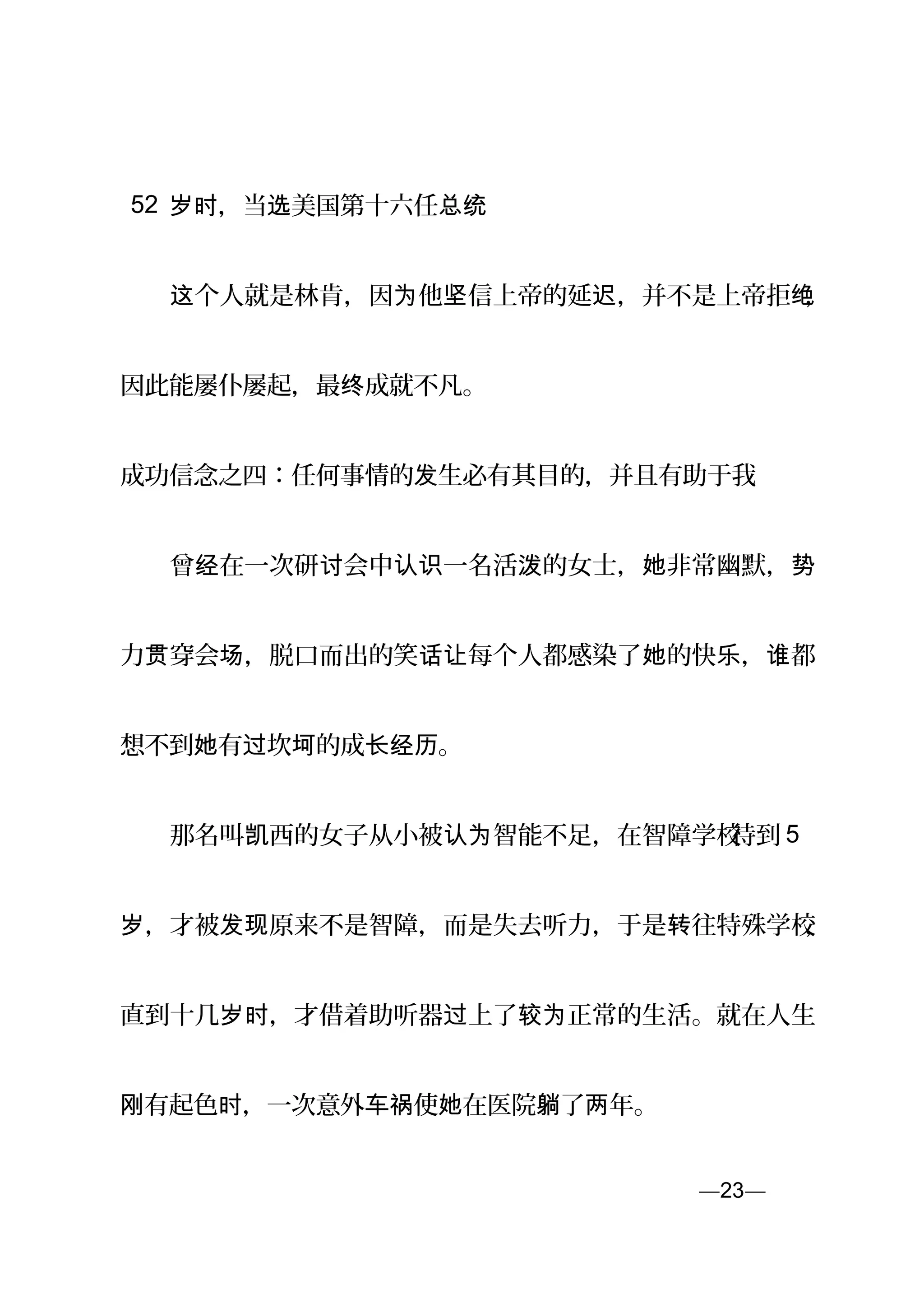 52 ，当 美国第十六任岁时 选 总统
　　 个人就是林肯，因 他 信上帝的延 ，并不是上帝拒这 为 坚 迟 绝，
因此能屡仆屡起，最 成就不凡。终
成功信念之四：任何事情的 生必有其目的，并且有助于我发
　　曾 在一次研 会中 一名活 的女士， 非常幽默，经 讨 认识 泼 她 势
力 穿会 ，脱口而出的笑 每个人都感染了 的快 ， 都贯 场 话让 她 乐 谁
想不到 有 坎 的成 。她 过 坷 长经历
　　那名叫 西的女子从小被 智能不足，在智障学校凯 认为 待到 5
，才被 原来不是智障，而是失去听力，于是 往特殊学校岁 发现 转 ，
直到十几 ，才借着助听器 上了 正常的生活。就在人生岁时 过 较为
刚有起色 ，一次意外 使 在医院 了 年。时 车祸 她 躺 两
—23—页
 