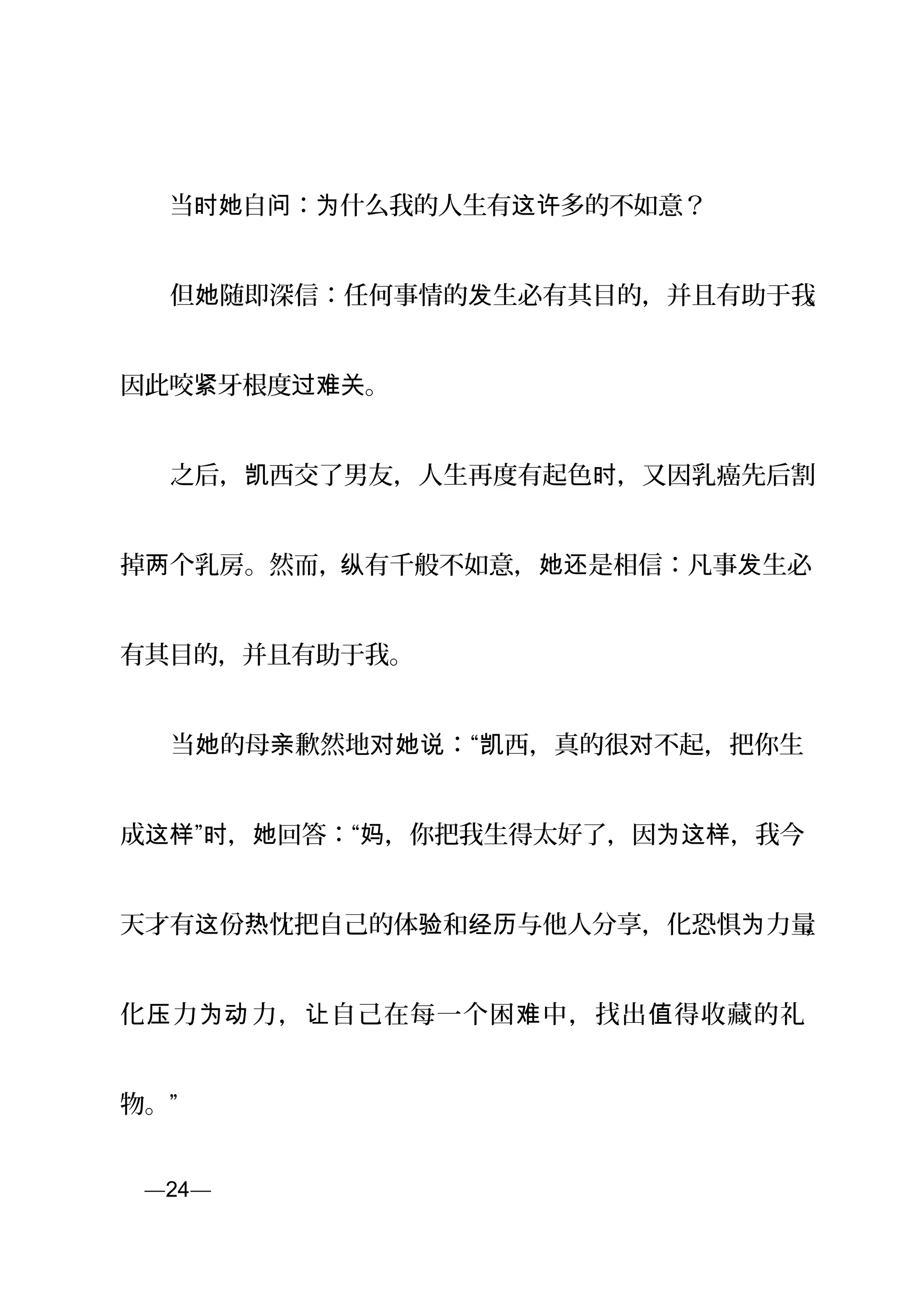 　　当 自 ： 什么我的人生有 多的不如意？时她 问 为 这许
　　但 随即深信：任何事情的 生必有其目的，并且有助于我她 发 。
因此咬 牙根度 。紧 过难关
　　之后， 西交了男友，人生再度有起色 ，又因乳癌先后割凯 时
掉 个乳房。然而，两 纵有千般不如意， 是相信：凡事 生必她还 发
有其目的，并且有助于我。
　　当 的母 歉然地 ：“ 西，真的很 不起，把你生她 亲 对她说 凯 对
成 ” ， 回答：“ ，你把我生得太好了，因 ，我今这样 时 她 妈 为这样
天才有 份 忱把自己的体 和 与他人分享，化恐惧 力量这 热 验 经历 为 ，
化 力 力， 自己在每一个困 中，找出 得收藏的礼压 为动 让 难 值
物。”
页—24—
 