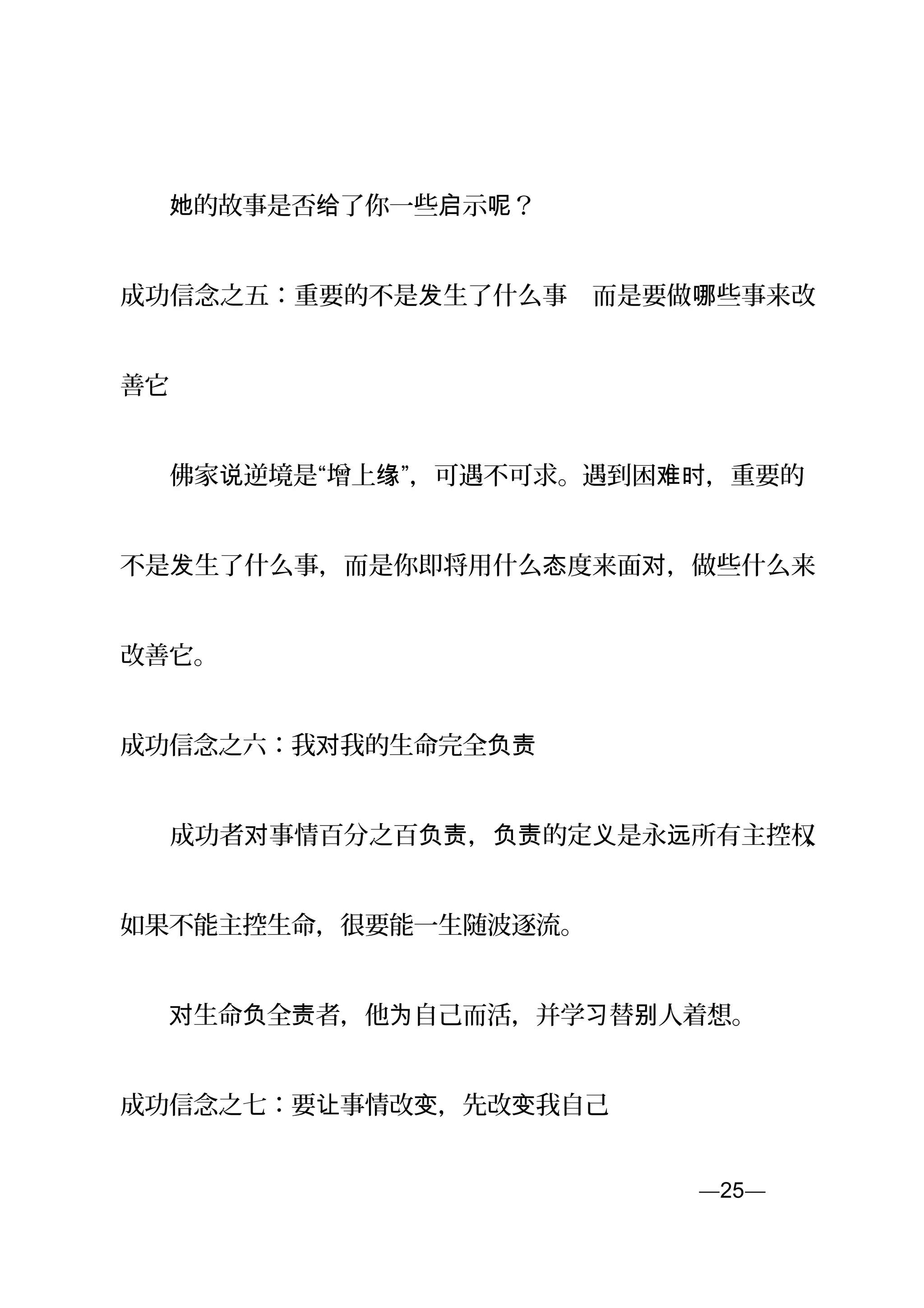 　　 的故事是否 了你一些 示 ？她 给 启 呢
成功信念之五：重要的不是 生了什么事　而是要做 些事来改发 哪
善它
　　佛家 逆境是“增上 ”，可遇不可求。遇到困 ，重要的说 缘 难时
不是 生了什么事，而是你即将用什么 度来面 ，做些什么来发 态 对
改善它。
成功信念之六：我 我的生命完全对 负责
　　成功者 事情百分之百 ， 的定 是永 所有主控权对 负责 负责 义 远 ，
如果不能主控生命，很要能一生随波逐流。
　　 生命 全对 负 责者，他 自己而活，并学 替 人着想。为 习 别
成功信念之七：要 事情改 ，先改 我自己让 变 变
—25—页
 
