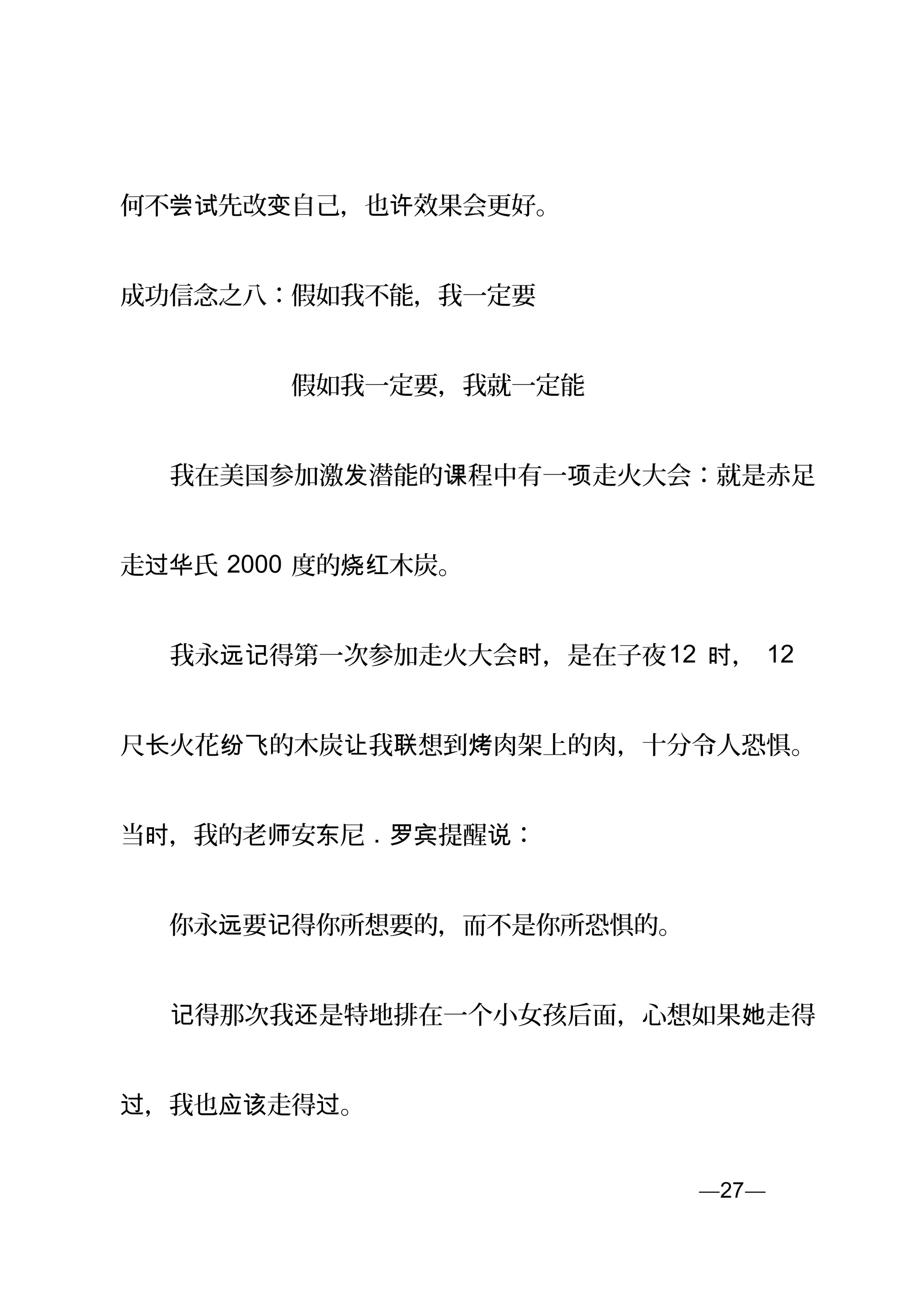 何不 先改 自己，也 效果会更好。尝试 变 许
成功信念之八：假如我不能，我一定要
　　　　　　　假如我一定要，我就一定能
　　我在美国参加激 潜能的 程中有一 走火大会：就是赤足发 课 项
走 氏过华 2000 度的 木炭。烧红
　　我永 得第一次参加走火大会 ，是在子夜远记 时 12 ，时 12
尺 火花 的木炭 我 想到 肉架上的肉，十分令人恐惧。长 纷飞 让 联 烤
当 ，我的老 安 尼时 师 东 . 提醒 ：罗宾 说
　　你永 要 得你所想要的，而不是你所恐惧的。远 记
　　 得那次我 是特地排在一个小女孩后面，心想如果 走得记 还 她
，我也 走得 。过 应该 过
—27—页
 