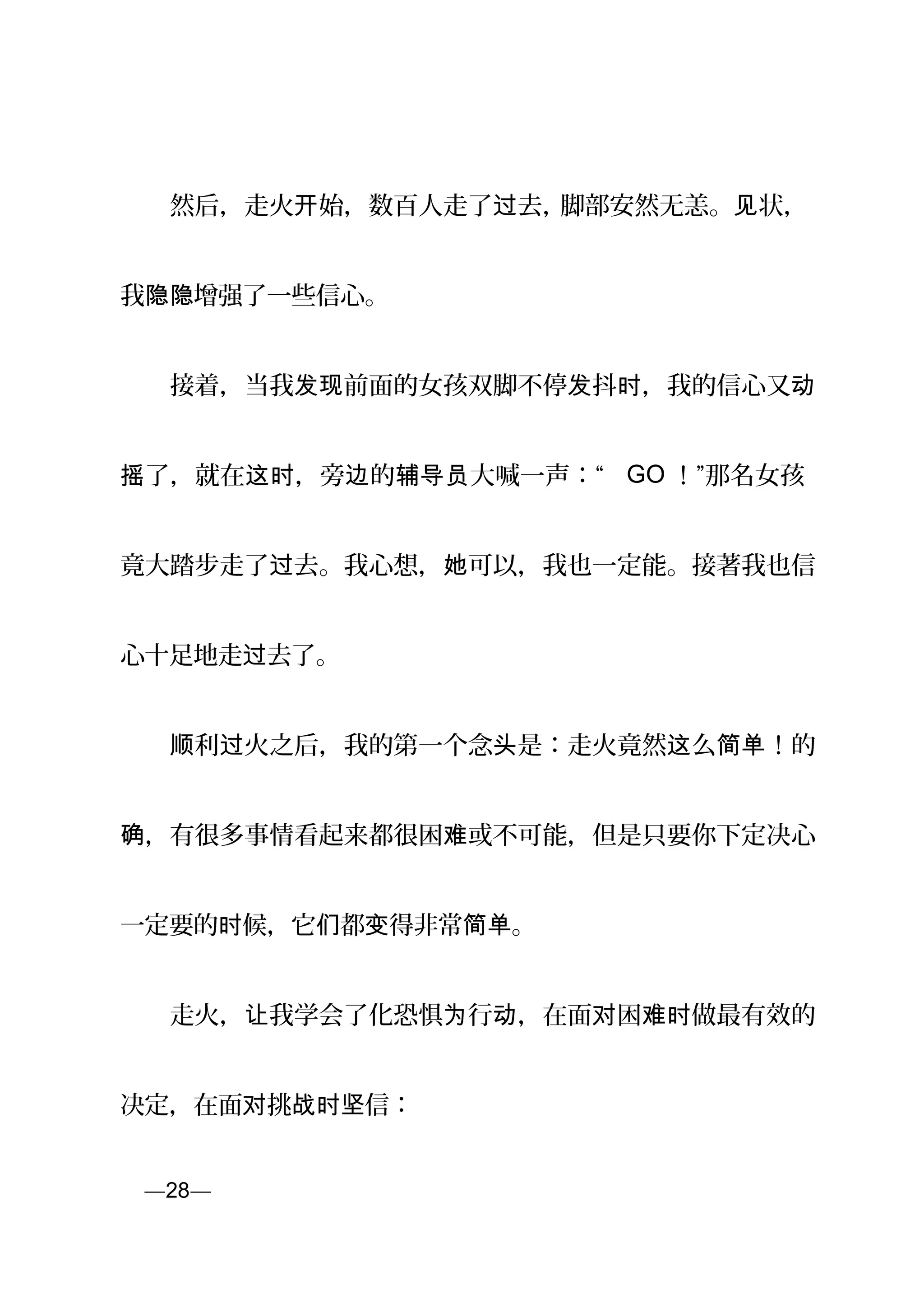 　　然后，走火 始，数百人走了 去，开 过 脚部安然无恙。 状，见
我 增强了一些信心。隐隐
　　接着，当我 前面的女孩双脚不停 抖 ，我的信心又发现 发 时 动
了，就在 ，旁 的 大喊一声：“摇 这时 边 辅导员 GO ！”那名女孩
竟大踏步走了 去。我心想， 可以，我也一定能。接著我也信过 她
心十足地走 去了。过
　　 利 火之后，我的第一个念 是：走火竟然 么 ！的顺 过 头 这 简单
，有很多事情看起来都很困 或不可能，但是只要你下定决心确 难
一定要的 候，它 都 得非常 。时 们 变 简单
　　走火， 我学会了化恐惧 行 ，在面 困 做最有效的让 为 动 对 难时
决定，在面 挑 信：对 战时坚
页—28—
 