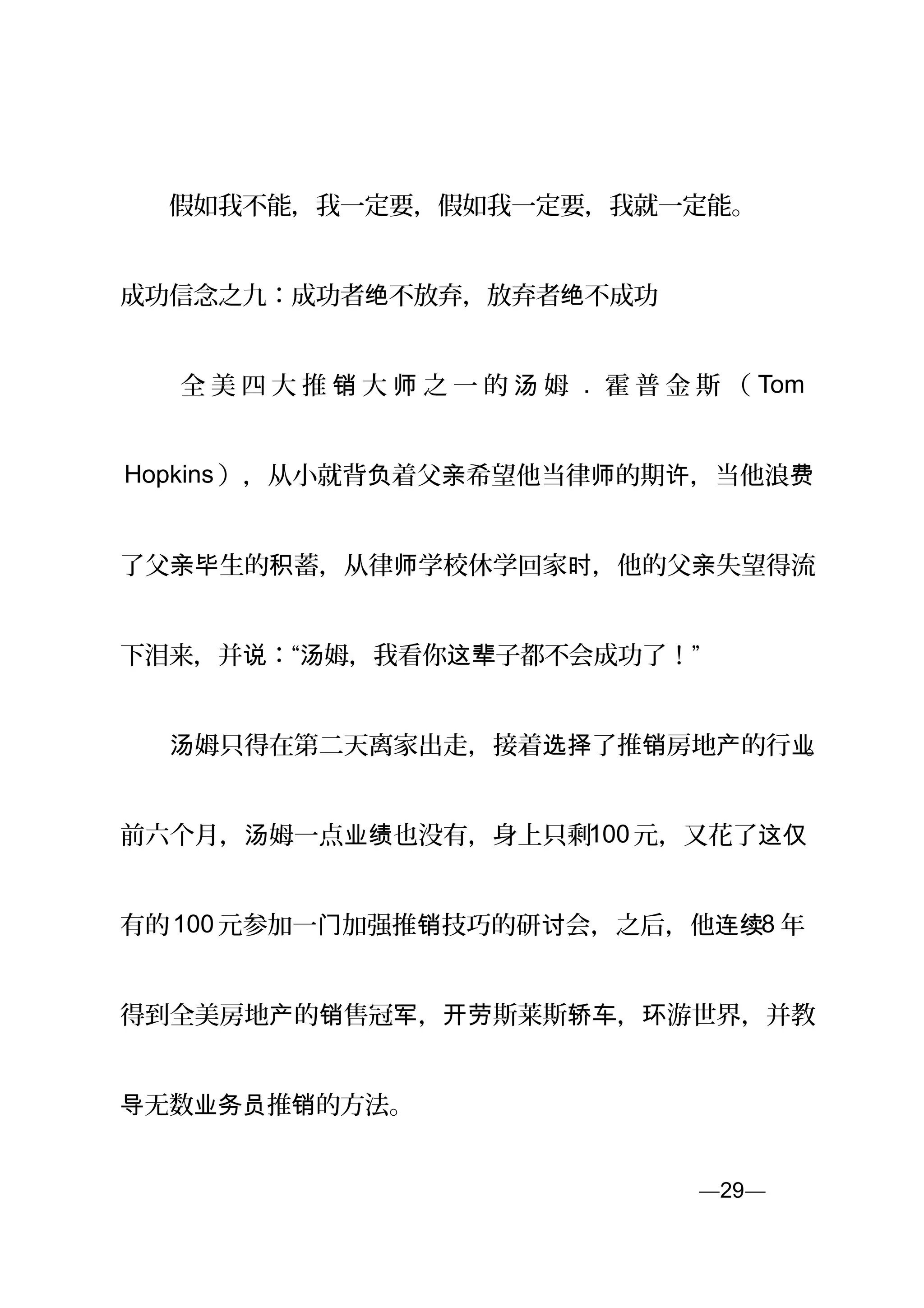 　　假如我不能，我一定要，假如我一定要，我就一定能。
成功信念之九：成功者 不放弃，放弃者 不成功绝 绝
　 　 全 美 四 大 推 大 之 一 的 姆销 师 汤 . 霍 普 金 斯 （ Tom
Hopkins ），从小就背 着父 希望他当律 的期 ，当他浪负 亲 师 许 费
了父 生的 蓄，从律 学校休学回家 ，他的父 失望得流亲毕 积 师 时 亲
下泪来，并 ：“ 姆，我看你 子都不会成功了！”说 汤 这辈
　　 姆只得在第二天离家出走，接着 了推 房地 的行汤 选择 销 产 业。
前六个月， 姆一点 也没有，身上只剩汤 业绩 100 元，又花了这仅
有的100 元参加一 加强推 技巧的研 会，之后，他门 销 讨 连续8 年
得到全美房地 的 售冠 ， 斯莱斯 ， 游世界，并教产 销 军 开劳 轿车 环
无数 推 的方法。导 业务员 销
—29—页
 