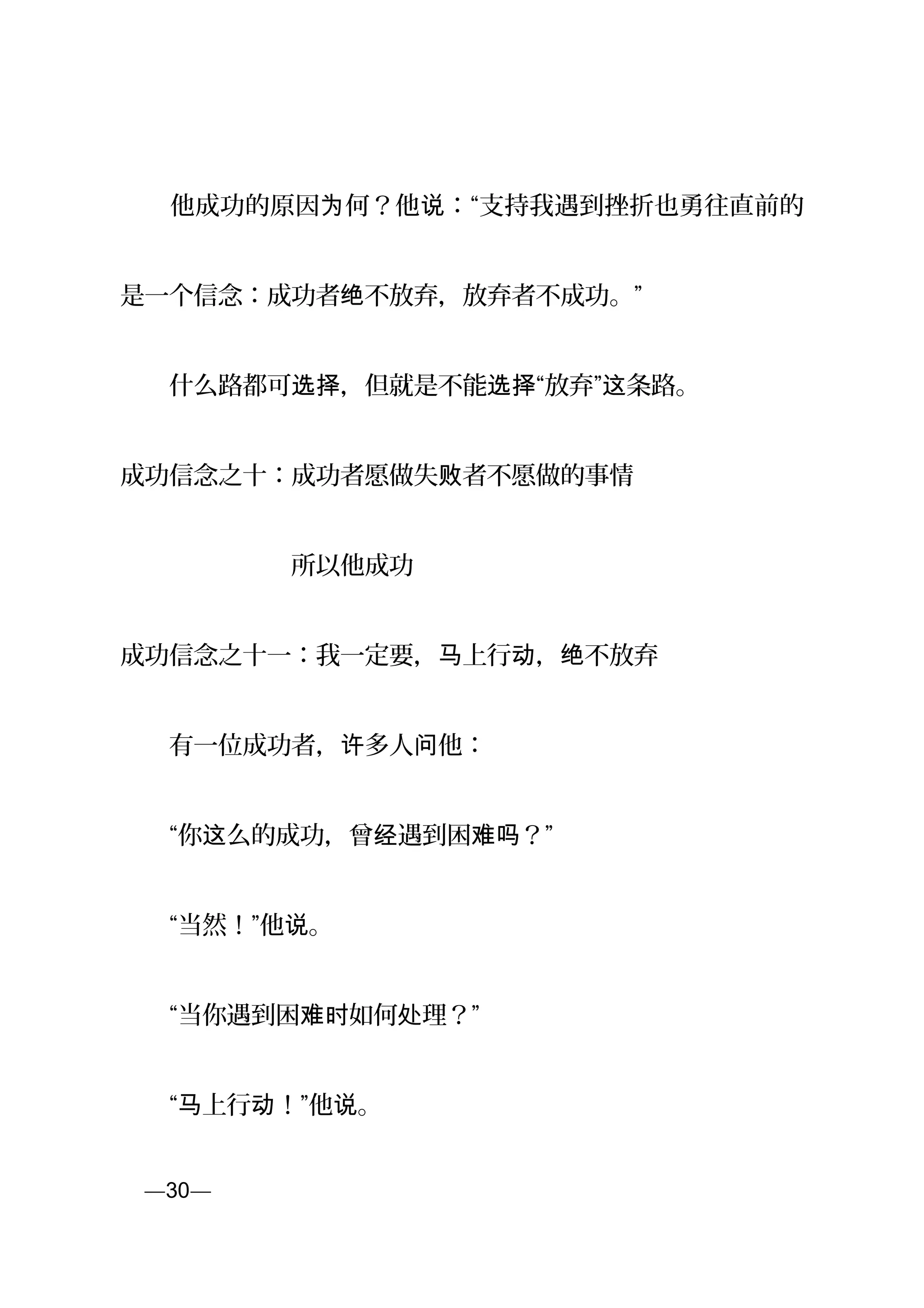 　　他成功的原因 何？他 ：“支持我遇到挫折也勇往直前的为 说
是一个信念：成功者 不放弃，放弃者不成功。”绝
　　什么路都可 ，但就是不能 “放弃” 条路。选择 选择 这
成功信念之十：成功者愿做失 者不愿做的事情败
　　　　　　　所以他成功
成功信念之十一：我一定要， 上行 ， 不放弃马 动 绝
　　有一位成功者， 多人 他：许 问
　　“你 么的成功，曾 遇到困 ？”这 经 难吗
　　“当然！”他 。说
　　“当你遇到困 如何 理？”难时 处
　　“ 上行 ！”他 。马 动 说
页—30—
 