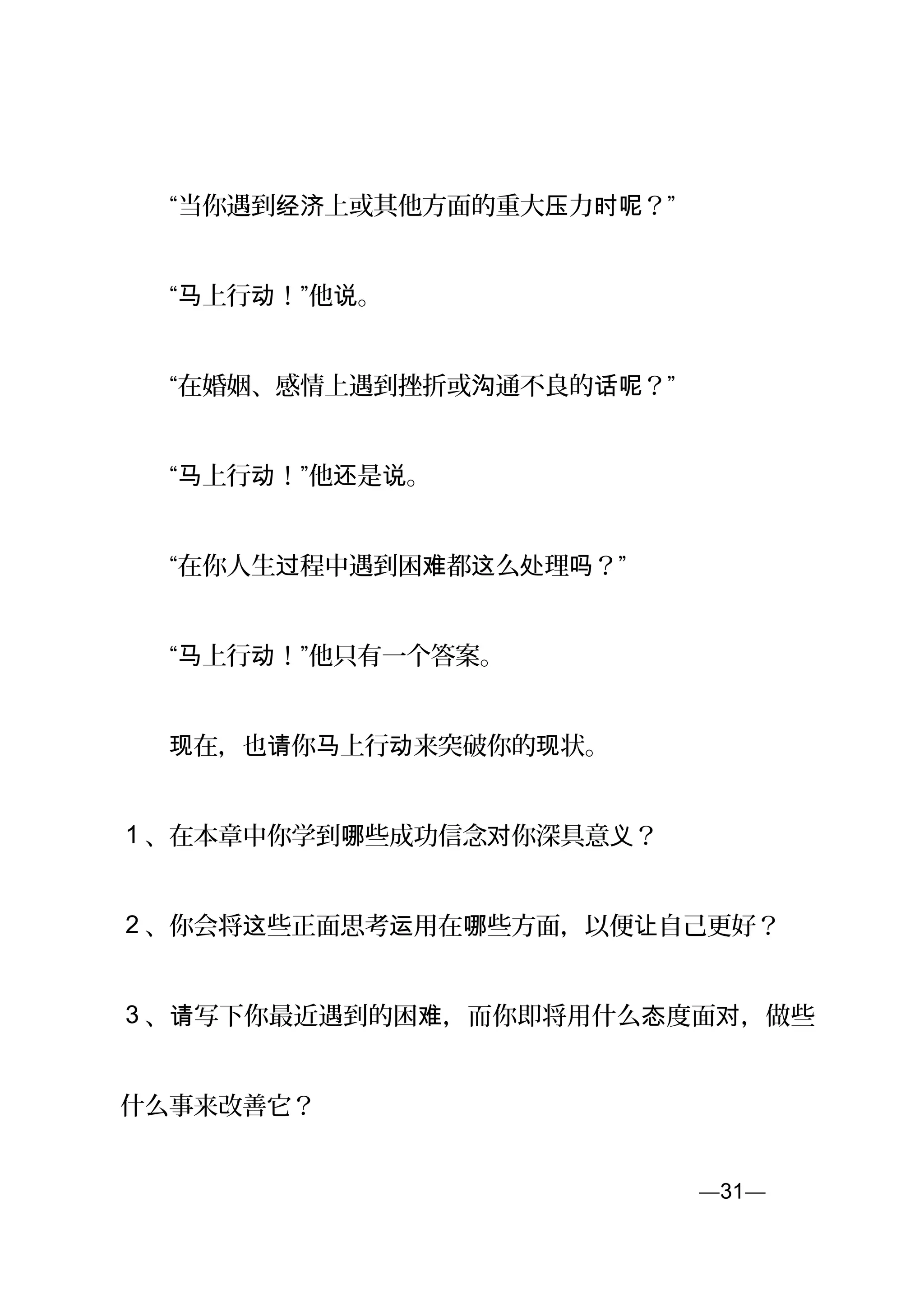 　　“当你遇到 上或其他方面的重大 力 ？”经济 压 时呢
　　“ 上行 ！”他 。马 动 说
　　“在婚姻、感情上遇到挫折或 通不良的 ？”沟 话呢
　　“ 上行 ！”他 是 。马 动 还 说
　　“在你人生 程中遇到困 都 么 理 ？”过 难 这 处 吗
　　“ 上行 ！”他只有一个答案。马 动
　　 在，也 你 上行 来突破你的 状。现 请 马 动 现
1 、在本章中你学到 些成功信念 你深具意 ？哪 对 义
2 、你会将 些正面思考 用在 些方面，以便 自己更好？这 运 哪 让
3 、 写下你最近遇到的困 ，而你即将用什么 度面 ，做些请 难 态 对
什么事来改善它？
—31—页
 