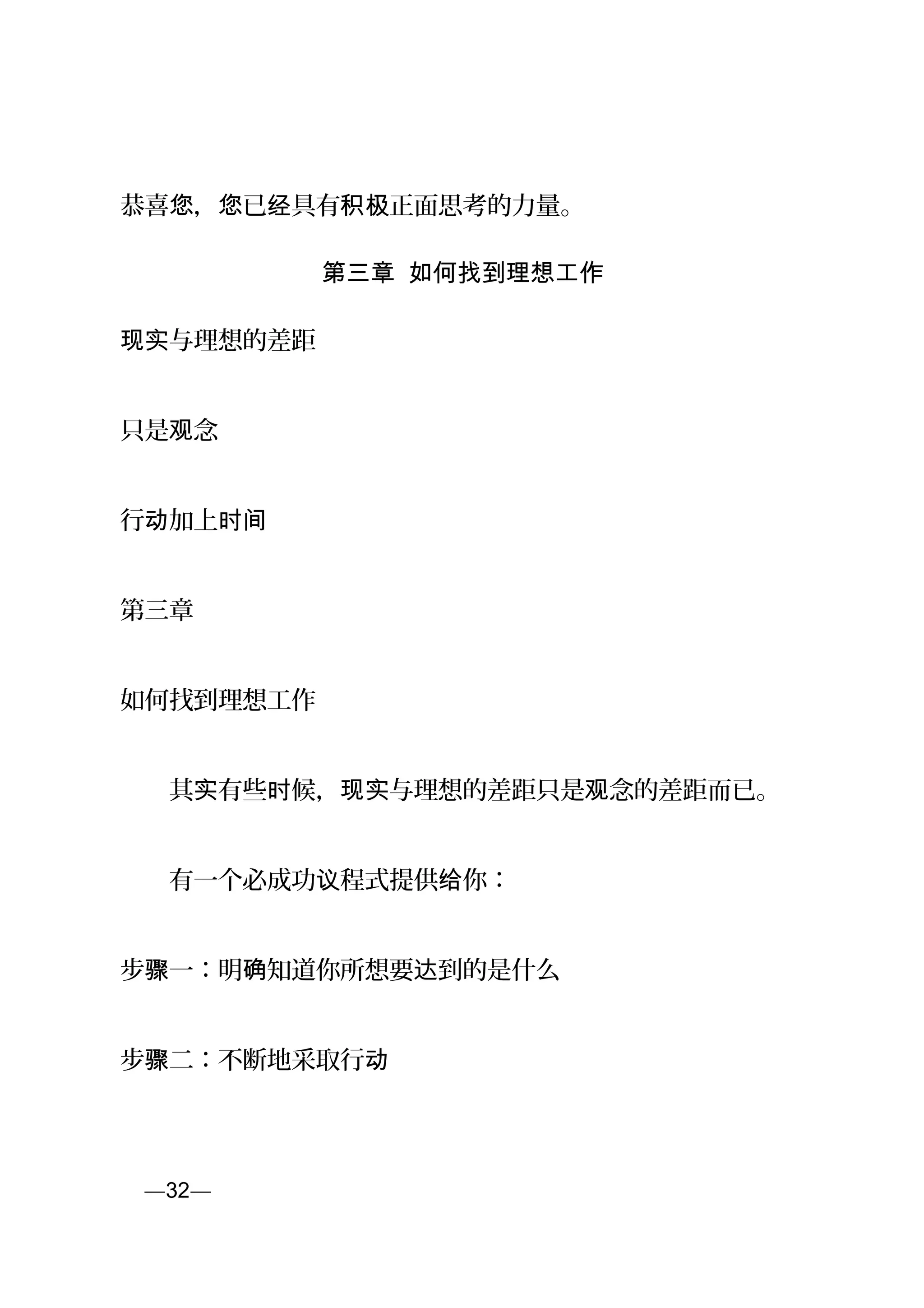 恭喜 ， 已 具有 正面思考的力量。您 您 经 积极
第三章 如何找到理想工作
与理想的差距现实
只是 念观
行 加上动 时间
第三章
如何找到理想工作
　　其 有些 候， 与理想的差距只是 念的差距而已。实 时 现实 观
　　有一个必成功 程式提供 你：议 给
步 一：明 知道你所想要 到的是什么骤 确 达
步 二：不断地采取行骤 动
页—32—
 