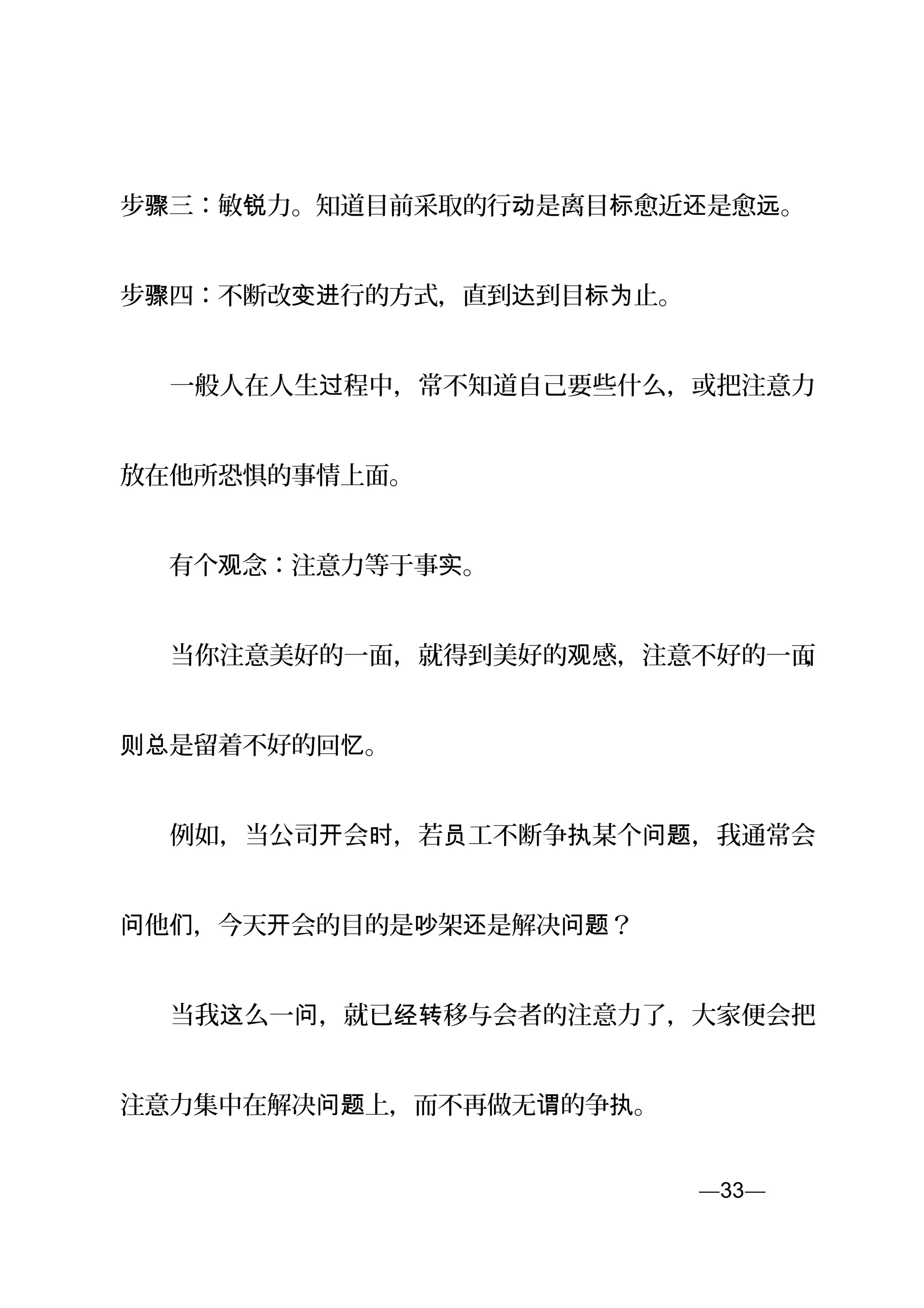 步 三：敏 力。知道目前采取的行 是离目 愈近 是愈 。骤 锐 动 标 还 远
步 四：不断改 行的方式，直到 到目 止。骤 变进 达 标为
　　一般人在人生 程中，常不知道自己要些什么，或把注意力过
放在他所恐惧的事情上面。
　　有个 念：注意力等于事 。观 实
　　当你注意美好的一面，就得到美好的 感，注意不好的一面观 ，
是留着不好的回 。则总 忆
　　例如，当公司 会 ，若 工不断争 某个 ，我通常会开 时 员 执 问题
他 ，今天 会的目的是 架 是解决 ？问 们 开 吵 还 问题
　　当我 么一 ，就已 移与会者的注意力了，大家便会把这 问 经转
注意力集中在解决 上，而不再做无 的争 。问题 谓 执
—33—页
 