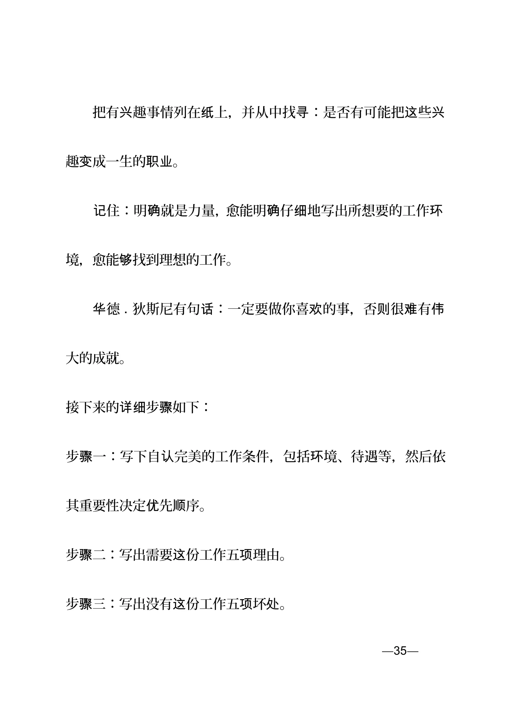 　　把有 趣事情列在 上，并从中找 ：是否有可能把 些兴 纸 寻 这 兴
趣 成一生的 。变 职业
　　 住：明 就是力量，记 确 愈能明 仔 地写出所想要的工作确 细 环
境，愈能 找到理想的工作。够
　　 德华 . 狄斯尼有句 ：一定要做你喜 的事，否 很 有话 欢 则 难 伟
大的成就。
接下来的 步 如下：详细 骤
步 一：写下自 完美的工作条件，包括 境、待遇等，然后依骤 认 环
其重要性决定 先 序。优 顺
步 二：写出需要 份工作五 理由。骤 这 项
步 三：写出没有 份工作五 坏 。骤 这 项 处
—35—页
 